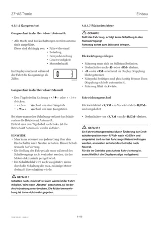 ZF-AS Tronic                                                                                          Einbau


4.8.1.6 Gangwechsel                                       4.8.1.7 Rückwärtsfahren

Gangwechsel in der Betriebsart Automatik                      ! GEFAHR !
                                                          Rollt das Fahrzeug, erfolgt keine Schaltung in den
• Alle Hoch- und Rückschaltungen werden automa-           Rückwärtsgang!
  tisch ausgeführt.                                       Fahrzeug sofort zum Stillstand bringen.
  Diese sind abhängig von: • Fahrwiderstand
                           • Beladung
                           • Fahrpedalstellung            Rückwärtsgang einlegen
                           • Geschwindigkeit
                           • Motordrehzahl                • Fahrzeug muss sich im Stillstand befinden.
                                                          • Drehschalter nach « R » oder « RM » drehen.
Im Display erscheint während                              • « R » oder « RM » erscheint im Display (Kupplung
der Fahrt die Ganganzeige als                               bleibt getrennt).
Ziffer.                                         024376
                                                          • Fahrpedal betätigen und gleichzeitig Bremse lösen
                                                            (Kupplung schließt automatisch).
                                                          • Fahrzeug fährt rückwärts.
Gangwechsel in der Betriebsart Manuell

• Den Tipphebel in Richtung « + / + » oder « – / – »      Fahrtrichtungswechsel
  drücken.
  • « +/– »  Wechsel um eine Gangstufe                    Rückwärtsfahrt « R/RM » zu Vorwärtsfahrt « D/DM »
  • « +/ – » Wechsel um zwei Gangstufen                   und umgekehrt

Bei einer manuellen Schaltung verlässt das Schalt-        • Drehschalter von « R/RM » nach « D/DM » drehen.
system die Betriebsart Automatik.
Drückt man den Tipphebel nach links, ist die
Betriebsart Automatik wieder aktiviert.                       !GEFAHR !
                                                          Ein Fahrtrichtungswechsel durch Änderung der Dreh-
HINWEISE                                                  schalterposition von « R/RM » nach « D/DM » und
• Man kann jederzeit aus jedem Gang über den              umgekehrt darf nur bei Fahrzeugstillstand vollzogen
  Drehschalter nach Neutral schalten. Dieser Schalt-      werden, ansonsten schaltet das Getriebe nach
  wunsch hat Vorrang.                                     Neutral.
• Die Stellung des Fahrpedals muss während des            Für die im Getriebe geschaltete Fahrtrichtung ist
  Schaltvorgangs nicht verändert werden, da der           ausschließlich die Displayanzeige maßgebend.
  Motor elektronisch geregelt wird.
• Ein Schaltbefehl wird nicht ausgeführt, wenn
  durch die Schaltung die max. zulässige Motor-
  drehzahl überschritten würde.

  ! GEFAHR !
Schalten nach „Neutral“ ist auch während der Fahrt
möglich. Wird nach „Neutral“ geschaltet, so ist der
Antriebsstrang unterbrochen. Die Motorbremswir-
kung ist dann nicht mehr gegeben.




1328 765 001 - 2006-07                                 4-49
 