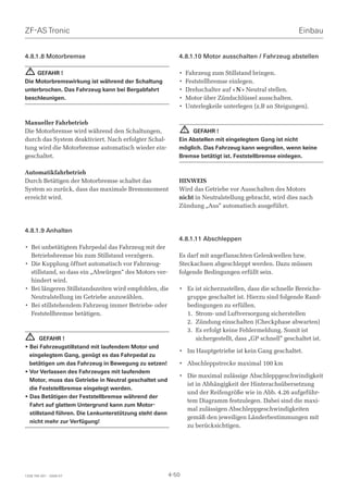 ZF-AS Tronic                                                                                            Einbau


4.8.1.8 Motorbremse                                        4.8.1.10 Motor ausschalten / Fahrzeug abstellen

  ! GEFAHR !                                               •   Fahrzeug zum Stillstand bringen.
Die Motorbremswirkung ist während der Schaltung            •   Feststellbremse einlegen.
unterbrochen. Das Fahrzeug kann bei Bergabfahrt            •   Drehschalter auf « N » Neutral stellen.
beschleunigen.                                             •   Motor über Zündschlüssel ausschalten.
                                                           •   Unterlegkeile unterlegen (z.B an Steigungen).

Manueller Fahrbetrieb
Die Motorbremse wird während den Schaltungen,                  !GEFAHR !
durch das System deaktiviert. Nach erfolgter Schal-        Ein Abstellen mit eingelegtem Gang ist nicht
tung wird die Motorbremse automatisch wieder ein-          möglich. Das Fahrzeug kann wegrollen, wenn keine
geschaltet.                                                Bremse betätigt ist. Feststellbremse einlegen.

Automatikfahrbetrieb
Durch Betätigen der Motorbremse schaltet das               HINWEIS
System so zurück, dass das maximale Bremsmoment            Wird das Getriebe vor Ausschalten des Motors
erreicht wird.                                             nicht in Neutralstellung gebracht, wird dies nach
                                                           Zündung „Aus“ automatisch ausgeführt.



4.8.1.9 Anhalten
                                                           4.8.1.11 Abschleppen
• Bei unbetätigtem Fahrpedal das Fahrzeug mit der
  Betriebsbremse bis zum Stillstand verzögern.             Es darf mit angeflanschten Gelenkwellen bzw.
• Die Kupplung öffnet automatisch vor Fahrzeug-            Steckachsen abgeschleppt werden. Dazu müssen
  stillstand, so dass ein „Abwürgen“ des Motors ver-       folgende Bedingungen erfüllt sein.
  hindert wird.
• Bei längeren Stillstandszeiten wird empfohlen, die       • Es ist sicherzustellen, dass die schnelle Bereichs-
  Neutralstellung im Getriebe anzuwählen.                    gruppe geschaltet ist. Hierzu sind folgende Rand-
• Bei stillstehendem Fahrzeug immer Betriebs- oder           bedingungen zu erfüllen.
  Feststellbremse betätigen.                                 1. Strom- und Luftversorgung sicherstellen
                                                             2. Zündung einschalten (Checkphase abwarten)
                                                             3. Es erfolgt keine Fehlermeldung. Somit ist
  !    GEFAHR !                                                 sichergestellt, dass „GP schnell“ geschaltet ist.
• Bei Fahrzeugstillstand mit laufendem Motor und
                                                           • Im Hauptgetriebe ist kein Gang geschaltet.
  eingelegtem Gang, genügt es das Fahrpedal zu
  betätigen um das Fahrzeug in Bewegung zu setzen!         • Abschleppstrecke maximal 100 km
• Vor Verlassen des Fahrzeuges mit laufendem
                                                           • Die maximal zulässige Abschleppgeschwindigkeit
  Motor, muss das Getriebe in Neutral geschaltet und
                                                             ist in Abhängigkeit der Hinterachsübersetzung
  die Feststellbremse eingelegt werden.
                                                             und der Reifengröße wie in Abb. 4.26 aufgeführ-
• Das Betätigen der Feststellbremse während der
                                                             tem Diagramm festzulegen. Dabei sind die maxi-
  Fahrt auf glattem Untergrund kann zum Motor-
                                                             mal zulässigen Abschleppgeschwindigkeiten
  stillstand führen. Die Lenkunterstützung steht dann
                                                             gemäß den jeweiligen Länderbestimmungen mit
  nicht mehr zur Verfügung!
                                                             zu berücksichtigen.




1328 765 001 - 2006-07                                  4-50
 