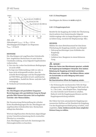 ZF-AS Tronic                                                                                                                     Einbau

[i Achse]                                                                            4.8.1.12 Anschleppen
    8.0
                                   Rdyn 0.5 [m] (z.B. 275/80R22.5)
    7.0                                                                              Anschleppen des Motors ist nicht möglich.
                                          Rdyn 0.6 [m] (z.B. F24)
    6.0
                                                Rdyn 0.4 [m] (z.B. 245/70R19.5)
    5.0
                                                                                     4.8.1.13 Kupplungsschutz
    4.0

    3.0                                                                              Besteht für die Kupplung die Gefahr der Überlastung
    2.0                                                                  027279      durch mehrere kurz hintereinander folgende
          10   15        20   25     30       35     40      45     50               Anfahrvorgänge oder zu langes Rangieren in einem
                                                              V [km/h]
                                                                                     zu hohen Gang, erscheint die Displayanzeige «CL».
Abb. 4.26
Ablesebespiel: iAchse = 6, Rdyn = 0,5 m
                                                                                     HINWEIS
Abschleppgeschwindigkeit aus Diagramm:
                                                                                     Wählen Sie einen Betriebszustand bei dem keine
Vmax. = 25 km/h
                                                                                     Überlastung der Kupplung entsteht, zum Beispiel:
                                                                                     • Fahrzeug beschleunigen (zum Schließen der
                                                                                       Kupplung).
HINWEISE
                                                                                     • Anhalten.
Ein Abschleppen mit angeflanschter Gelenkwelle
                                                                                     • Anfahren bzw. Rangieren in einem kleineren
bzw. eingebauten Steckachsen ist unter keinen
                                                                                       Gang.
Umständen zulässig, wenn folgende Gegebenheiten
vorherrschen:                                                                            !GEFAHR !
1) Nur eine der vorher beschriebenen Bedingungen
                                                                                     Wenn der Fahrer den Warnhinweis ignoriert, schließt
   ist nicht erfüllt
                                                                                     die Kupplung bei betätigtem Fahrpedal. Eine weitere
2) Es liegt eine Fehlermeldung (140) vor oder es
                                                                                     Belastung der Kupplung wird damit vermieden.
   kann nicht sichergestellt werden, dass die
                                                                                     Dies kann zum „Abwürgen“ des Motors führen, wobei
   schnelle Bereichsgruppe und das Hauptgetriebe
                                                                                     ein Zurückrollen an einer Steigung nicht auszu-
   auf NEUTRAL geschaltet ist (z.B. undefiniertes
                                                                                     schließen ist.
   Liegenbleiben, Ausfall der Strom- und/oder Luft-
                                                                                     Bei Gasrücknahme öffnet die Kupplung wieder.
   versorgung)
3) Verdacht auf Getriebeschaden
                                                                                     • Zur Schonung der mechanischen Teile der Kup-
                                                                                       plungsausrückung, ist bei längerem Halt (mehr als
VORSICHT
                                                                                       ca. 1 bis 2 min., zum Beispiel Stau, Ampelanlage
Ein Abschleppen mit geschalteter langsamer
                                                                                       etc.) das Getriebe nach Neutral zu schalten.
Bereichsgruppe oder geschaltetem Gang im Haupt-
                                                                                       Dadurch wird die Kupplung geschlossen und die
getriebe führt binnen kürzester Zeit zu kapitalen
                                                                                       Kupplungsausrückung entlastet.
Getriebe- oder Motorschäden.

                                                                                     Der Fahrer hat trotz automatisierter Kupplung nen-
Die Verantwortung (Sicherstellung der erforder-
                                                                                     nenswerten Einfluss auf die Standzeit der Kupplung.
lichen Randbedingungen) für das Abschleppen mit
                                                                                     Um den Kupplungsverschleiß gering zu halten, wird
angeflanschten Gelenkwellen bzw. Steckachsen
                                                                                     empfohlen, beim Anfahren jeweils einen möglichst
obliegt dem Betreiber.
                                                                                     kleinen Gang zu wählen.

Wird mit abgeflanschten Steckachsen abgeschleppt
ist eine Umweltverschmutzung durch eventuellen
Ölverlust zu vermeiden.
Zum Abschleppen sind auch die Anweisungen des
Fahrzeugherstellers zu beachten.




1328 765 001 - 2006-07                                                            4-51
 