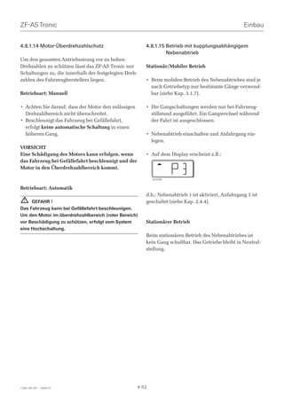 ZF-AS Tronic                                                                                           Einbau


4.8.1.14 Motor-Überdrehzahlschutz                         4.8.1.15 Betrieb mit kupplungsabhängigem
                                                                   Nebenabtrieb
Um den gesamten Antriebsstrang vor zu hohen
Drehzahlen zu schützen lässt das ZF-AS Tronic nur         Stationär/Mobiler Betrieb
Schaltungen zu, die innerhalb der festgelegten Dreh-
zahlen des Fahrzeugherstellers liegen.                    • Beim mobilen Betrieb des Nebenabtriebes sind je
                                                            nach Getriebetyp nur bestimmte Gänge verwend-
Betriebsart: Manuell                                        bar (siehe Kap. 3.1.7).

• Achten Sie darauf, dass der Motor den zulässigen        • Die Gangschaltungen werden nur bei Fahrzeug-
  Drehzahlbereich nicht überschreitet.                      stillstand ausgeführt. Ein Gangwechsel während
• Beschleunigt das Fahrzeug bei Gefällefahrt,               der Fahrt ist ausgeschlossen.
  erfolgt keine automatische Schaltung in einen
  höheren Gang.                                           • Nebenabtrieb einschalten und Anfahrgang ein-
                                                            legen.
VORSICHT
Eine Schädigung des Motors kann erfolgen, wenn            • Auf dem Display erscheint z.B.:
das Fahrzeug bei Gefällefahrt beschleunigt und der
Motor in den Überdrehzahlbereich kommt.

                                                              024406


Betriebsart: Automatik
                                                          d.h.: Nebenabtrieb 1 ist aktiviert, Anfahrgang 3 ist
  !  GEFAHR !                                             geschaltet (siehe Kap. 2.4.4).
Das Fahrzeug kann bei Gefällefahrt beschleunigen.
Um den Motor im überdrehzahlbereich (roter Bereich)
vor Beschädigung zu schützen, erfolgt vom System          Stationärer Betrieb
eine Hochschaltung.
                                                          Beim stationären Betrieb des Nebenabtriebes ist
                                                          kein Gang schaltbar. Das Getriebe bleibt in Neutral-
                                                          stellung.




1328 765 001 - 2006-07                                 4-52
 