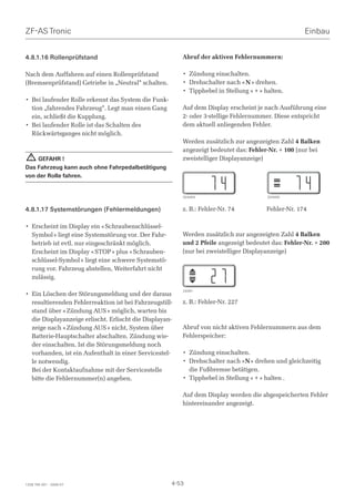 ZF-AS Tronic                                                                                         Einbau


4.8.1.16 Rollenprüfstand                                 Abruf der aktiven Fehlernummern:

Nach dem Auffahren auf einen Rollenprüfstand             • Zündung einschalten.
(Bremsenprüfstand) Getriebe in „Neutral“ schalten.       • Drehschalter nach « N » drehen.
                                                         • Tipphebel in Stellung « + » halten.
• Bei laufender Rolle erkennt das System die Funk-
  tion „fahrendes Fahrzeug“. Legt man einen Gang         Auf dem Display erscheint je nach Ausführung eine
  ein, schließt die Kupplung.                            2- oder 3-stellige Fehlernummer. Diese entspricht
• Bei laufender Rolle ist das Schalten des               dem aktuell anliegenden Fehler.
  Rückwärtsganges nicht möglich.
                                                         Werden zusätzlich zur angezeigten Zahl 4 Balken
                                                         angezeigt bedeutet das: Fehler-Nr. + 100 (nur bei
  ! GEFAHR !                                             zweistelliger Displayanzeige)
Das Fahrzeug kann auch ohne Fahrpedalbetätigung
von der Rolle fahren.


                                                         024404                         024405


4.8.1.17 Systemstörungen (Fehlermeldungen)               z. B.: Fehler-Nr. 74          Fehler-Nr. 174

• Erscheint im Display ein « Schraubenschlüssel-
  Symbol » liegt eine Systemstörung vor. Der Fahr-       Werden zusätzlich zur angezeigten Zahl 4 Balken
  betrieb ist evtl. nur eingeschränkt möglich.           und 2 Pfeile angezeigt bedeutet das: Fehler-Nr. + 200
  Erscheint im Display « STOP » plus « Schrauben-        (nur bei zweistelliger Displayanzeige)
  schlüssel-Symbol » liegt eine schwere Systemstö-
  rung vor. Fahrzeug abstellen, Weiterfahrt nicht
  zulässig.

                                                         24391
• Ein Löschen der Störungsmeldung und der daraus
  resultierenden Fehlerreaktion ist bei Fahrzeugstill-   z. B.: Fehler-Nr. 227
  stand über « Zündung AUS » möglich, warten bis
  die Displayanzeige erlischt. Erlischt die Displayan-
  zeige nach « Zündung AUS » nicht, System über          Abruf von nicht aktiven Fehlernummern aus dem
  Batterie-Hauptschalter abschalten. Zündung wie-        Fehlerspeicher:
  der einschalten. Ist die Störungsmeldung noch
  vorhanden, ist ein Aufenthalt in einer Servicestel-    • Zündung einschalten.
  le notwendig.                                          • Drehschalter nach «N » drehen und gleichzeitig
  Bei der Kontaktaufnahme mit der Servicestelle            die Fußbremse betätigen.
  bitte die Fehlernummer(n) angeben.                     • Tipphebel in Stellung « + » halten .

                                                         Auf dem Display werden die abgespeicherten Fehler
                                                         hintereinander angezeigt.




1328 765 001 - 2006-07                               4-53
 
