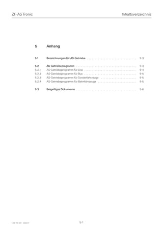 ZF-AS Tronic                                                                                                       Inhaltsverzeichnis




                         5       Anhang


                         5.1     Bezeichnungen für AS-Getriebe . . . . . . . . . . . . . . . . . . . . . . . . . . . . . . . .        5-3

                         5.2     AS-Getriebeprogramm . . . . . . . . . . . . . . . . . . . . . . . . . . . . . . . . . . . . . . .    5-4
                         5.2.1   AS-Getriebeprogramm für Lkw . . . . . . . . . . . . . . . . . . . . . . . . . . . . . . . . . .      5-4
                         5.2.2   AS-Getriebeprogramm für Bus . . . . . . . . . . . . . . . . . . . . . . . . . . . . . . . . . .      5-5
                         5.2.3   AS-Getriebeprogramm für Sonderfahrzeuge . . . . . . . . . . . . . . . . . . . . . . .                5-5
                         5.2.4   AS-Getriebeprogramm für Bahnfahrzeuge . . . . . . . . . . . . . . . . . . . . . . . . .              5-5

                         5.3     Beigefügte Dokumente . . . . . . . . . . . . . . . . . . . . . . . . . . . . . . . . . . . . . . .   5-6




1328 765 001 - 2006-07                                               5-1
 