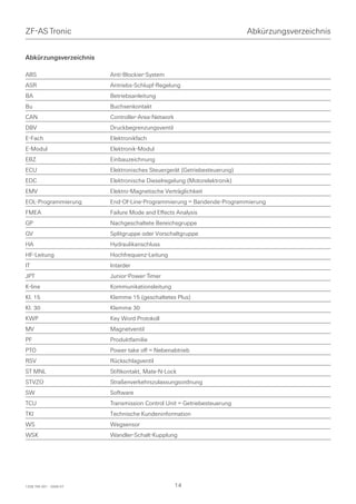 ZF-AS Tronic                                                              Abkürzungsverzeichnis


Abkürzungsverzeichnis

ABS                      Anti-Blockier-System
ASR                      Antriebs-Schlupf-Regelung
BA                       Betriebsanleitung
Bu                       Buchsenkontakt
CAN                      Controller-Area-Network
DBV                      Druckbegrenzungsventil
E-Fach                   Elektronikfach
E-Modul                  Elektronik-Modul
EBZ                      Einbauzeichnung
ECU                      Elektronisches Steuergerät (Getriebesteuerung)
EDC                      Elektronische Dieselregelung (Motorelektronik)
EMV                      Elektro-Magnetische Verträglichkeit
EOL-Programmierung       End-Of-Line-Programmierung = Bandende-Programmierung
FMEA                     Failure Mode and Effects Analysis
GP                       Nachgeschaltete Bereichsgruppe
GV                       Splitgruppe oder Vorschaltgruppe
HA                       Hydraulikanschluss
HF-Leitung               Hochfrequenz-Leitung
IT                       Intarder
JPT                      Junior-Power-Timer
K-line                   Kommunikationsleitung
Kl. 15                   Klemme 15 (geschaltetes Plus)
Kl. 30                   Klemme 30
KWP                      Key Word Protokoll
MV                       Magnetventil
PF                       Produktfamilie
PTO                      Power take off = Nebenabtrieb
RSV                      Rückschlagventil
ST MNL                   Stiftkontakt, Mate-N-Lock
STVZO                    Straßenverkehrszulassungsordnung
SW                       Software
TCU                      Transmission Control Unit = Getriebesteuerung
TKI                      Technische Kundeninformation
WS                       Wegsensor
WSK                      Wandler-Schalt-Kupplung




1328 765 001 - 2006-07                             14
 