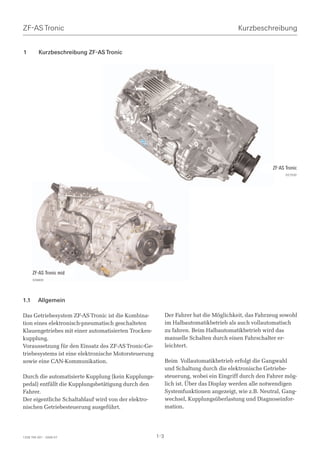 ZF-AS Tronic                                                                            Kurzbeschreibung


1         Kurzbeschreibung ZF-AS Tronic




                                                                                                     ZF-AS Tronic
                                                                                                           027530




      ZF-AS Tronic mid
      026809




1.1      Allgemein

Das Getriebesystem ZF-AS Tronic ist die Kombina-            Der Fahrer hat die Möglichkeit, das Fahrzeug sowohl
tion eines elektronisch-pneumatisch geschalteten            im Halbautomatikbetrieb als auch vollautomatisch
Klauengetriebes mit einer automatisierten Trocken-          zu fahren. Beim Halbautomatikbetrieb wird das
kupplung.                                                   manuelle Schalten durch einen Fahrschalter er-
Voraussetzung für den Einsatz des ZF-AS Tronic-Ge-          leichtert.
triebesystems ist eine elektronische Motorsteuerung
sowie eine CAN-Kommunikation.                               Beim Vollautomatikbetrieb erfolgt die Gangwahl
                                                            und Schaltung durch die elektronische Getriebe-
Durch die automatisierte Kupplung (kein Kupplungs-          steuerung, wobei ein Eingriff durch den Fahrer mög-
pedal) entfällt die Kupplungsbetätigung durch den           lich ist. Über das Display werden alle notwendigen
Fahrer.                                                     Systemfunktionen angezeigt, wie z.B. Neutral, Gang-
Der eigentliche Schaltablauf wird von der elektro-          wechsel, Kupplungsüberlastung und Diagnoseinfor-
nischen Getriebesteuerung ausgeführt.                       mation.




1328 765 001 - 2006-07                                1-3
 