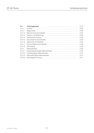 ZF-AS Tronic                                                                                                                    Inhaltsverzeichnis




                          2.5       Zusatzaggregate . . . . . . . . . . . . . . . . . . . . . . . . . . . . . . . . . . . . . . . . . . . .          2-29
                          2.5.1     Intarder . . . . . . . . . . . . . . . . . . . . . . . . . . . . . . . . . . . . . . . . . . . . . . . . . . .   2-29
                          2.5.1.1   Allgemeines . . . . . . . . . . . . . . . . . . . . . . . . . . . . . . . . . . . . . . . . . . . . . . . .      2-29
                          2.5.1.2   Mechanische Schnittstelle . . . . . . . . . . . . . . . . . . . . . . . . . . . . . . . . . . . . .              2-29
                          2.5.1.3   Ölsorte und Ölfüllmenge . . . . . . . . . . . . . . . . . . . . . . . . . . . . . . . . . . . . . . .            2-29
                          2.5.1.4   Kühlwasseranschluss . . . . . . . . . . . . . . . . . . . . . . . . . . . . . . . . . . . . . . . . .            2-29
                          2.5.1.5   Pneumatische Schnittstelle . . . . . . . . . . . . . . . . . . . . . . . . . . . . . . . . . . . .               2-29
                          2.5.1.6   Elektrische Schnittstelle . . . . . . . . . . . . . . . . . . . . . . . . . . . . . . . . . . . . . . .          2-30
                          2.5.1.7   Kommunikationsschnittstelle . . . . . . . . . . . . . . . . . . . . . . . . . . . . . . . . . . .                2-30
                          2.5.1.8   Tachosignal . . . . . . . . . . . . . . . . . . . . . . . . . . . . . . . . . . . . . . . . . . . . . . . .      2-30
                          2.5.2     Nebenabtriebe . . . . . . . . . . . . . . . . . . . . . . . . . . . . . . . . . . . . . . . . . . . . . .        2-30
                          2.5.2.1   Kupplungsabhängige Nebenabtriebe . . . . . . . . . . . . . . . . . . . . . . . . . . . . .                       2-30
                          2.5.2.2   Fahrabhängige Nebenabtriebe . . . . . . . . . . . . . . . . . . . . . . . . . . . . . . . . . .                  2-31
                          2.5.2.3   Motorabhängige Nebenabtriebe . . . . . . . . . . . . . . . . . . . . . . . . . . . . . . . . .                   2-31
                          2.5.2.4   Nachträglicher Anbau . . . . . . . . . . . . . . . . . . . . . . . . . . . . . . . . . . . . . . . . .           2-31




1328 765 001f - 2005-02                                                     2-2
 