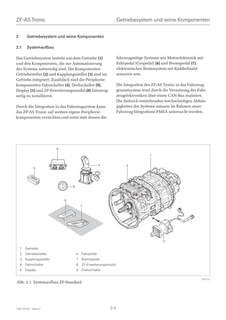ZF-AS Tronic                                                                        Getriebesystem und seine Komponenten


2        Getriebesystem und seine Komponenten

2.1      Systemaufbau

Das Getriebesystem besteht aus dem Getriebe (1)                                     fahrzeugseitige Systeme wie Motorelektronik mit
und den Komponenten, die zur Automatisierung                                        Fahrpedal (Gaspedal) (6) und Bremspedal (7),
des Systems notwendig sind. Die Komponenten                                         elektronisches Bremssystem mit Raddrehzahl-
Getriebesteller (2) und Kupplungssteller (3) sind im                                sensoren usw.
Getriebe integriert. Zusätzlich sind die Peripherie-
komponenten Fahrschalter (4), Drehschalter (9),                                     Die Integration des ZF-AS Tronic in das Fahrzeug-
Display (5) und ZF-Erweiterungsmodul (8) fahrzeug-                                  gesamtsystem wird durch die Vernetzung der Fahr-
seitig zu installieren.                                                             zeugelektroniken über einen CAN-Bus realisiert.
                                                                                    Die dadurch entstehenden wechselseitigen Abhän-
Durch die Integration in das Fahrzeugsystem kann                                    gigkeiten der Systeme müssen im Rahmen einer
das ZF-AS Tronic auf weitere eigene Peripherie-                                     Fahrzeug-Integrations-FMEA untersucht werden.
komponenten verzichten und nutzt statt dessen die




                           8
                                                                                                      1

                                                                         4               2
               5



                                        N
                                    D       R
                               DM               RM


                                                     9



                                            6
                                                             7




                                                                                                             3

    1   Getriebe
    2   Getriebesteller                                  6   Fahrpedal
    3   Kupplungssteller                                 7   Bremspedal
    4   Fahrschalter                                     8   ZF-Erweiterungsmodul
    5   Display                                          9   Drehschalter

                                                                                                                                  027513
Abb. 2.1 Systemaufbau ZF-Standard




1328 765 001 - 2006-07                                                       2-3
 