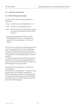ZF-AS Tronic                                                    Getriebesystem und seine Komponenten


2.2      Getriebe und Schaltung

2.2.1 Beschreibung des Getriebes

Die ZF-AS Tronic-Familie umfasst folgende Ge-
triebetypen:

• Lkw: ZF-AS Tronic mid (Produktfamilie 1+2)

• Lkw: ZF-AS Tronic (Produktfamilie 3+4)

• Bus:        ZF-AS Tronic (wenn nichts anderes angege-
              ben, gelten die Angaben der Lkw Produkt-
              familie 3)

– die genaue Zuordnung aller Getriebe zu den
  Produktfamilien und die max. zulässigen Dreh-
  momente sind dem Anhang (5.1 + 5.2) zu ent-
  nehmen.



Alle Getriebe der ZF-AS Tronic-Familie bestehen aus
einem Viergangteil bei der 16-Gang- Ausführung,
bzw. einem Dreigangteil bei der 12- und 10-Gang-
Ausführung sowie einer Splitgruppe (GV) und einer
nachgeschalteten Bereichsgruppe (GP) in Planeten-
bauweise.
Der 4(3)-Gang-Getriebeteil ist mit Klauenschaltung
ausgeführt. Die Synchronisierung erfolgt über die
Motorsteuerung und die Getriebebremse. Split- und
Bereichsgruppe sind synchronisiert.

Die Getriebe der Produktfamilie 1+2 haben eine
Vorgelegewelle.
Die Getriebe der Produktfamilie 3+4 haben zwei Vor-
gelegewellen. Diese kompakte und gewichts-
reduzierte Bauweise sorgt in dieser Leistungsklasse
für eine günstige Drehmomentverteilung, für gerin-
gere Belastungen der Verzahnungen und damit für
einen hohen Wirkungsgrad.




1328 765 001 - 2006-07                                    2-4
 