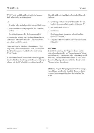 ZF-AS Tronic                                                                                      Vorwort


ZF-AS Tronic und ZF-AS Tronic mid sind automa-          Eine ZF-AS Tronic-Applikation beinhaltet folgende
tisch schaltende Getriebesysteme.                       Schritte:

Um                                                      • Erstellung der Kundenspezifikation für das Ge-
                                                          triebesystem durch Fahrzeughersteller und ZF
• Schäden oder Ausfall von Getriebe und Fahrzeug,
                                                        • Dokumentation durch ZF
• Funktionsbeeinträchtigungen für das Getriebe-
  system                                                • Ersteinbau

• Beeinträchtigungen der Bedienungsqualität             • Ersteinbauüberprüfung und Inbetriebnahme
                                                          durch ZF-Personal
zu vermeiden, müssen die Angaben über Funktion,
Einbau und Inbetriebnahme des Getriebesystems           • Freigabe auf Basis der Kundenspezifikation und
unbedingt beachtet werden.                                Stückliste

Dieses Technische Handbuch dient sowohl Fahr-
zeug- und Aufbauherstellern als auch Mitarbeitern       HINWEIS
der ZF als technischer Leitfaden für das System         Bei nicht Beachtung der Vorgaben dieses techni-
ZF-AS Tronic.                                           schen Handbuchs oder bei Verwendung von Teilen,
                                                        die nicht von ZF freigegeben oder keine ZF-Original-
In diesem Handbuch wird die ZF-Standardapplika-         teile sind, kann es zu Schäden sowie zu Funktions-
tion beschrieben. Kundenspezifische Abweichungen        beeinträchtigungen kommen, für die die ZF keine
müssen mit der ZF schriftlich vereinbart werden.        Verantwortung übernimmt.



                                                        Mit Ihren Fragen, Anregungen oder Verbesserungs-
                                                        vorschlägen wenden Sie sich bitte direkt an Ihren
                                                        Ansprechpartner der Abteilung Technischer Ver-
                                                        trieb.




1328 765 001 - 2006-07                              3
 