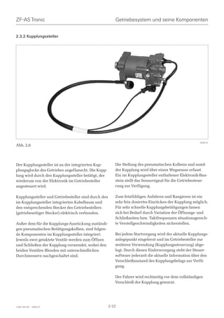 ZF-AS Tronic                                             Getriebesystem und seine Komponenten


2.3.2 Kupplungssteller




                                                                                                         024474
Abb. 2.6




Der Kupplungssteller ist an der integrierten Kup-        Die Stellung des pneumatischen Kolbens und somit
plungsglocke des Getriebes angeflanscht. Die Kupp-       der Kupplung wird über einen Wegsensor erfasst.
lung wird durch den Kupplungssteller betätigt, der       Ein im Kupplungssteller enthaltener Elektronik-Bau-
wiederum von der Elektronik im Getriebesteller           stein stellt das Sensorsignal für die Getriebesteue-
angesteuert wird.                                        rung zur Verfügung.

Kupplungssteller und Getriebesteller sind durch den      Zum feinfühligen Anfahren und Rangieren ist ein
im Kupplungssteller integrierten Kabelbaum und           sehr fein dosiertes Einrücken der Kupplung möglich.
den entsprechenden Stecker des Getriebestellers          Für sehr schnelle Kupplungsbetätigungen lassen
(getriebeseitiger Stecker) elektrisch verbunden.         sich bei Bedarf durch Variation der Öffnungs- und
                                                         Schließzeiten bzw. Taktfrequenzen situationsgerech-
Außer dem für die Kupplungs-Ausrückung zuständi-         te Verstellgeschwindigkeiten sicherstellen.
gen pneumatischen Betätigungskolben, sind folgen-
de Komponenten im Kupplungssteller integriert:           Bei jedem Startvorgang wird der aktuelle Kupplungs-
Jeweils zwei getaktete Ventile werden zum Öffnen         anlegepunkt eingelernt und im Getriebesteller zur
und Schließen der Kupplung verwendet, wobei den          weiteren Verwendung (Kupplungssteuerung) abge-
beiden Ventilen Blenden mit unterschiedlichen            legt. Durch diesen Einlernvorgang steht der Steuer-
Durchmessern nachgeschaltet sind.                        software jederzeit die aktuelle Information über den
                                                         Verschleißzustand des Kupplungsbelags zur Verfü-
                                                         gung.

                                                         Der Fahrer wird rechtzeitig vor dem vollständigen
                                                         Verschleiß der Kupplung gewarnt.




1328 765 001 - 2006-07                                2-22
 