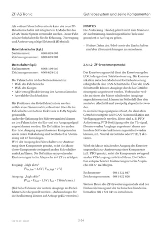 ZF-AS Tronic                                             Getriebesystem und seine Komponenten


Als weitere Fahrschaltervariante kann der neue ZF-       HINWEIS
Hebelfahrschalter mit integriertem E-Modul für das       Die Abdeckung (Haube) gehört nicht zum Standard-
ZF-AS Tronic-System verwendet werden. Dieser Fahr-       ZF-Lieferumfang. Kundenspezifische Teile sind
schalter beinhaltet die für die Erfassung, Übertragung   gesondert in Auftrag zu geben.
und Ansteuerung nötige Elektronik (E-Modul):
                                                         – Weitere Daten des Hebel- sowie des Drehschalters
Hebelfahrschalter (kpl.)                                   sind den Einbauzeichnungen zu entnehmen.
Sachnummer:           6006 039 005
Zeichnungsnummer: 6006 639 002

Drehschalter (kpl.)                                      2.4.1.2 ZF-Erweiterungsmodul
Sachnummer:         6006 199 080
Zeichnungsnummer: 6006 629 032                           Das Erweiterungsmodul dient der Erweiterung des
                                                         I/O-Umfangs einer Getriebesteuerung. Die Kommu-
Der Fahrschalter ist das Bedienelement zur               nikation zwischen Modul und Getriebesteuerung
• Wahl des Fahrbereichs                                  erfolgt durch eine CAN-Schnittstelle. Über die CAN-
• Wahl des Ganges                                        Schnittstelle können Ausgänge durch das Getriebe-
• Aktivierung/Deaktivierung des Automatikmodus           steuergerät angesteuert werden. Verbraucher wel-
• Anwahl der Suchfunktion                                che an einem der Masse schaltenden Ausgänge
                                                         angeschlossen sind, können im Fehlerfall über den
Die Positionen des Hebelfahrschalters werden             zentralen Abschaltkanal zweipolig abgeschaltet wer-
mittels einer Sensormatrix erfasst und über die im       den.
Fahrschalter enthaltene Elektronik in CAN-Signale        Es werden Eingangssignale erfasst, die dann dem
gewandelt.                                               Getriebesteuergerät über CAN- Kommunikation zur
Außer der Erfassung des Fahrerwunsches können            Verfügung gestellt werden. Diese sind z. B. PTO-
an den Fahrschalter ein Ein- und ein Ausgangssignal      Anforderung, PTO-Bestätigung oder das Türsignal.
angeschlossen werden. Die Definition der an den          Ebenso werden Ausgänge angesteuert denen vor-
Ein- bzw. Ausgang angeschlossenen Komponenten            handene Softwarefunktionen zugeordnet werden
sowie deren Verkabelung sind bei Bedarf in Abstim-       können, z.B. Neutral im Getriebe oder PTO1/2 akti-
mung mit ZF festzulegen.                                 vieren.
Wird der Ausgang des Fahrschalters zur Ansteue-
rung einer Komponente genutzt, so ist die Masse          Wird ein Masse schaltender Ausgang des Erweiter-
dieser Komponente zwingend an den Fahrschalter           ungsmoduls zur Ansteuerung einer Komponente
zurückzuführen. Die Definition entsprechender            (z.B. PTO) genutzt, so ist die Komponente zwingend
Realisierungen hat in Absprache mit ZF zu erfolgen.      an den VPS-Ausgang zurückzuführen. Die Defini-
                                                         tion entsprechender Realisierungen hat in Abspra-
Eingang: „high aktiv“                                    che mit ZF zu erfolgen.
         (Vin_low  3,4V / Vin_high = 7 V)
                                                         Sachnummer:       6041 322 047
Ausgang: „high aktiv“                                    Zeichnungsnummer: 6041 622 026
         (Vout = Ubatt – 1,5V / Iout = 730 mA max.)
                                                         Weitere Daten des ZF-Erweiterungsmoduls sind der
(Bei Bedarf können vier weitere Ausgänge am Hebel-       Einbauzeichnung und der technischen Kundenin-
fahrschalter dargestellt werden – Aufwendungen für       formation 6041 722 041 zu entnehmen.
die Realisierung können auf Anfrage geklärt werden.)




1328 765 001 - 2006-07                                2-24
 