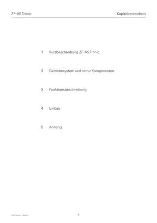 ZF-AS Tronic                                                        Kapitelverzeichnis




                         1   Kurzbeschreibung ZF-AS Tronic




                         2   Getriebesystem und seine Komponenten




                         3   Funktionsbeschreibung




                         4   Einbau




                         5   Anhang




1328 765 001 - 2006-07                       5
 
