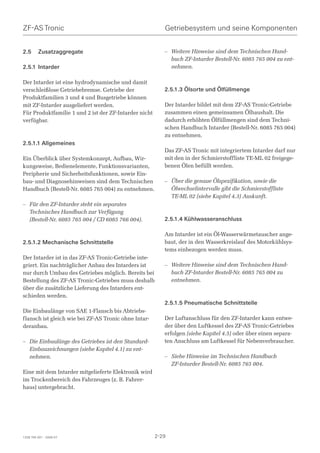 ZF-AS Tronic                                              Getriebesystem und seine Komponenten


2.5      Zusatzaggregate                                  – Weitere Hinweise sind dem Technischen Hand-
                                                            buch ZF-Intarder Bestell-Nr. 6085 765 004 zu ent-
2.5.1 Intarder                                              nehmen.

Der Intarder ist eine hydrodynamische und damit
verschleißlose Getriebebremse. Getriebe der               2.5.1.3 Ölsorte und Ölfüllmenge
Produktfamilien 3 und 4 und Busgetriebe können
mit ZF-Intarder ausgeliefert werden.                      Der Intarder bildet mit dem ZF-AS Tronic-Getriebe
Für Produktfamilie 1 und 2 ist der ZF-Intarder nicht      zusammen einen gemeinsamen Ölhaushalt. Die
verfügbar.                                                dadurch erhöhten Ölfüllmengen sind dem Techni-
                                                          schen Handbuch Intarder (Bestell-Nr. 6085 765 004)
                                                          zu entnehmen.
2.5.1.1 Allgemeines
                                                          Das ZF-AS Tronic mit integriertem Intarder darf nur
Ein Überblick über Systemkonzept, Aufbau, Wir-            mit den in der Schmierstoffliste TE-ML 02 freigege-
kungsweise, Bedienelemente, Funktionsvarianten,           benen Ölen befüllt werden.
Peripherie und Sicherheitsfunktionen, sowie Ein-
bau- und Diagnosehinweisen sind dem Technischen           – Über die genaue Ölspezifikation, sowie die
Handbuch (Bestell-Nr. 6085 765 004) zu entnehmen.           Ölwechselintervalle gibt die Schmierstoffliste
                                                            TE-ML 02 (siehe Kapitel 4.3) Auskunft.
– Für den ZF-Intarder steht ein separates
  Technisches Handbuch zur Verfügung
  (Bestell-Nr. 6085 765 004 / CD 6085 766 004).           2.5.1.4 Kühlwasseranschluss

                                                          Am Intarder ist ein Öl-Wasserwärmetauscher ange-
2.5.1.2 Mechanische Schnittstelle                         baut, der in den Wasserkreislauf des Motorkühlsys-
                                                          tems einbezogen werden muss.
Der Intarder ist in das ZF-AS Tronic-Getriebe inte-
griert. Ein nachträglicher Anbau des Intarders ist        – Weitere Hinweise sind dem Technischen Hand-
nur durch Umbau des Getriebes möglich. Bereits bei          buch ZF-Intarder Bestell-Nr. 6085 765 004 zu
Bestellung des ZF-AS Tronic-Getriebes muss deshalb          entnehmen.
über die zusätzliche Lieferung des Intarders ent-
schieden werden.
                                                          2.5.1.5 Pneumatische Schnittstelle
Die Einbaulänge von SAE 1-Flansch bis Abtriebs-
flansch ist gleich wie bei ZF-AS Tronic ohne Intar-       Der Luftanschluss für den ZF-Intarder kann entwe-
deranbau.                                                 der über den Luftkessel des ZF-AS Tronic-Getriebes
                                                          erfolgen (siehe Kapitel 4.5) oder über einen separa-
– Die Einbaulänge des Getriebes ist den Standard-         ten Anschluss am Luftkessel für Nebenverbraucher.
  Einbauzeichnungen (siehe Kapitel 4.1) zu ent-
  nehmen.                                                 – Siehe Hinweise im Technischen Handbuch
                                                            ZF-Intarder Bestell-Nr. 6085 765 004.
Eine mit dem Intarder mitgelieferte Elektronik wird
im Trockenbereich des Fahrzeuges (z. B. Fahrer-
haus) untergebracht.




1328 765 001 - 2006-07                                 2-29
 