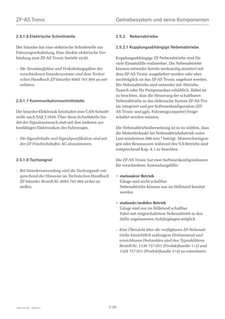 ZF-AS Tronic                                              Getriebesystem und seine Komponenten


2.5.1.6 Elektrische Schnittstelle                         2.5.2   Nebenabtriebe

Der Intarder hat eine elektrische Schnittstelle zur       2.5.2.1 Kupplungsabhängige Nebenabtriebe
Fahrzeugverkabelung. Eine direkte elektrische Ver-
bindung zum ZF-AS Tronic besteht nicht.                   Kupplungsabhängige ZF-Nebenabtriebe sind für
                                                          viele Einsatzfälle realisierbar. Die Nebenabtriebe
– Die Stromlaufpläne und Verkabelungspläne der            können entweder bereits werksseitig montiert mit
  verschiedenen Intardersysteme sind dem Techni-          dem ZF-AS Tronic ausgeliefert werden oder aber
  schen Handbuch ZF-Intarder 6085 765 004 zu ent-         nachträglich an das ZF-AS Tronic angebaut werden.
  nehmen.                                                 Die Nebenabtriebe sind entweder mit Abtriebs-
                                                          flansch oder für Pumpenanbau erhältlich. Dabei ist
                                                          zu beachten, dass die Steuerung der schaltbaren
2.5.1.7 Kommunikationsschnittstelle                       Nebenabtriebe in das elektrische System ZF-AS Tro-
                                                          nic integriert und per Softwarekonfiguration (ZF-
Die Intarder-Elektronik beinhaltet eine CAN-Schnitt-      AS Tronic und ggfs. Fahrzeugcomputer) freige-
stelle nach SAE J 1939. Über diese Schnittstelle fin-     schaltet werden müssen.
det der Signalaustausch statt mit den anderen sys-
temfähigen Elektroniken des Fahrzeuges.                   Die Nebenabtriebsübersetzung ist so zu wählen, dass
                                                          die Motordrehzahl bei Nebenabtriebsbetrieb unter
– Die Signalinhalte und Signalspezifikation sind mit      Last mindestens 800 min-1 beträgt. Motorschwingun-
  der ZF Friedrichshafen AG abzustimmen.                  gen oder Resonanzen während des NA-Betriebs sind
                                                          entsprechend Kap. 4.1 zu beachten.

2.5.1.8 Tachosignal                                       Die ZF-AS Tronic hat zwei Softwarekonfigurationen
                                                          für verschiedene Anwendungsfälle:
– Bei Intarderanwendung sind die Tachosignale ent-
  sprechend der Hinweise im Technischen Handbuch          • stationärer Betrieb
  ZF-Intarder Bestell-Nr. 6085 765 004 sicher zu            Gänge sind nicht schaltbar
  stellen.                                                  Nebenabtriebe können nur im Stillstand benützt
                                                            werden

                                                          • stationär/mobiler Betrieb
                                                            Gänge sind nur im Stillstand schaltbar
                                                            Fahrt mit eingeschaltetem Nebenabtrieb in den
                                                            dafür zugelassenen Anfahrgängen möglich

                                                          – Eine Übersicht über die verfügbaren ZF-Nebenab-
                                                            triebe hinsichtlich zulässigem Drehmoment und
                                                            erreichbaren Drehzahlen sind den Typenblättern
                                                            Bestell-Nr. 1336 757 051 (Produktfamilie 1+2) und
                                                            1328 757 051 (Produktfamilie 3+4) zu entnehmen.




1328 765 001 - 2006-07                                 2-30
 