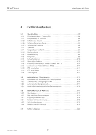 ZF-AS Tronic                                                                                                                 Inhaltsverzeichnis




                         3         Funktionsbeschreibung


                         3.1       Grundfunktion . . . . . . . . . . . . . . . . . . . . . . . . . . . . . . . . . . . . . . . . . . .3-3
                         3.1.1     Einschaltverhalten / Zündung Ein . . . . . . . . . . . . . . . . . . . . . . . . . . . . .3-4
                         3.1.2     Gangeinlegen im Stillstand . . . . . . . . . . . . . . . . . . . . . . . . . . . . . . . . . .3-4
                         3.1.2.1   Schalten aus Neutral . . . . . . . . . . . . . . . . . . . . . . . . . . . . . . . . . . . . . . .3-4
                         3.1.2.2   Schalten Gang nach Gang . . . . . . . . . . . . . . . . . . . . . . . . . . . . . . . . . . .3-4
                         3.1.2.3   Schalten nach Neutral . . . . . . . . . . . . . . . . . . . . . . . . . . . . . . . . . . . . . .3-4
                         3.1.3     Anfahren . . . . . . . . . . . . . . . . . . . . . . . . . . . . . . . . . . . . . . . . . . . . . . . .3-5
                         3.1.4     Gangeinlegen bei Fahrt . . . . . . . . . . . . . . . . . . . . . . . . . . . . . . . . . . . . .3-7
                         3.1.4.1   Hochschaltung . . . . . . . . . . . . . . . . . . . . . . . . . . . . . . . . . . . . . . . . . . .3-7
                         3.1.4.2   Rückschaltung . . . . . . . . . . . . . . . . . . . . . . . . . . . . . . . . . . . . . . . . . . .3-8
                         3.1.5     Rangieren . . . . . . . . . . . . . . . . . . . . . . . . . . . . . . . . . . . . . . . . . . . . . . .3-8
                         3.1.6     Schutzfunktionen . . . . . . . . . . . . . . . . . . . . . . . . . . . . . . . . . . . . . . . .3-10
                         3.1.6.1   Motorschutzfunktion . . . . . . . . . . . . . . . . . . . . . . . . . . . . . . . . . . . . . .3-10
                         3.1.6.2   Kupplungüberlastschutz (siehe auch Kap. 4.8.1.3) . . . . . . . . . . . . . . . .3-10
                         3.1.7     Ansteuern von Nebenabtrieben (PTO) . . . . . . . . . . . . . . . . . . . . . . . . .3-11
                         3.1.7.1   PTO einschalten . . . . . . . . . . . . . . . . . . . . . . . . . . . . . . . . . . . . . . . . .3-11
                         3.1.7.2   PTO ausschalten . . . . . . . . . . . . . . . . . . . . . . . . . . . . . . . . . . . . . . . . .3-11
                         3.1.8     Zündung Aus . . . . . . . . . . . . . . . . . . . . . . . . . . . . . . . . . . . . . . . . . . .3-12

                         3.2       Automatisches Fahrprogramm . . . . . . . . . . . . . . . . . . . . . . . . . . . . . .3-13
                         3.2.1     Einschalten des Automatischen Fahrprogramms . . . . . . . . . . . . . . . . .3-14
                         3.2.2     Automatische Anfahrgangauswahl . . . . . . . . . . . . . . . . . . . . . . . . . . .3-14
                         3.2.3     Automatischer Gangwechsel . . . . . . . . . . . . . . . . . . . . . . . . . . . . . . . .3-14
                         3.2.4     Ausschalten des Automatischen Fahrprogramms . . . . . . . . . . . . . . . .3-16

                         3.3       Störfall-Konzept ZF-AS Tronic . . . . . . . . . . . . . . . . . . . . . . . . . . . . . .3-17
                         3.3.1     Grundlagen . . . . . . . . . . . . . . . . . . . . . . . . . . . . . . . . . . . . . . . . . . . . .3-17
                         3.3.2     Durchgeführte Systemanalysen . . . . . . . . . . . . . . . . . . . . . . . . . . . . . .3-17
                         3.3.3     Kupplungsstellerkonzept . . . . . . . . . . . . . . . . . . . . . . . . . . . . . . . . . . .3-18
                         3.3.4     Konzept Getriebesteuerung . . . . . . . . . . . . . . . . . . . . . . . . . . . . . . . . .3-18
                         3.3.5     Schnittstellenkonzept . . . . . . . . . . . . . . . . . . . . . . . . . . . . . . . . . . . . .3-19
                         3.3.6     Untersuchte Fahrzustände . . . . . . . . . . . . . . . . . . . . . . . . . . . . . . . . .3-19

                         3.4       Fehlerreaktionen . . . . . . . . . . . . . . . . . . . . . . . . . . . . . . . . . . . . . . . .3-20




1328 765 001 - 2006-05                                                    3-1
 