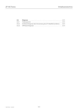 ZF-AS Tronic                                                                                                            Inhaltsverzeichnis




                         3.5     Diagnose . . . . . . . . . . . . . . . . . . . . . . . . . . . . . . . . . . . . . . . . . . . . . .3-21
                         3.5.1   Fehlerspeicher . . . . . . . . . . . . . . . . . . . . . . . . . . . . . . . . . . . . . . . . . .3-21
                         3.5.2   On-Board Diagnose (bei Verwendung des ZF-Hebelfahrschalters) . . . .3-21
                         3.5.3   Off-Board-Diagnose . . . . . . . . . . . . . . . . . . . . . . . . . . . . . . . . . . . . . .3-21




1328 765 001 - 2006-05                                                 3-2
 