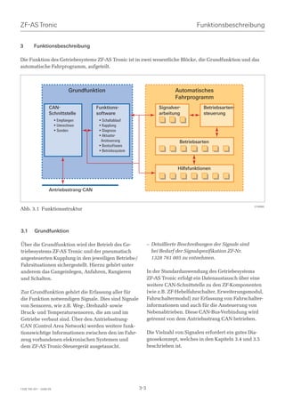 ZF-AS Tronic                                                                              Funktionsbeschreibung


3        Funktionsbeschreibung

Die Funktion des Getriebesystems ZF-AS Tronic ist in zwei wesentliche Blöcke, die Grundfunktion und das
automatische Fahrprogramm, aufgeteilt.




                                 Grundfunktion                                  Automatisches
                                                                                Fahrprogramm
                    CAN-                  Funktions-                     Signalver-          Betriebsarten-
                    Schnittstelle         software                       arbeitung           steuerung
                         • Empfangen       • Schaltablauf
                         • Umrechnen       • Kupplung
                         • Senden          • Diagnose
                                           • Aktuator-
                                            Ansteuerung                           Betriebsarten
                                           • Bootsoftware
                                           • Betriebssystem



                                                                                 Hilfsfunktionen



                    Antriebsstrang-CAN


                                                                                                                     018980
Abb. 3.1 Funktionsstruktur



3.1       Grundfunktion

Über die Grundfunktion wird der Betrieb des Ge-                     – Detaillierte Beschreibungen der Signale sind
triebesystems ZF-AS Tronic und der pneumatisch                        bei Bedarf der Signalspezifikation ZF-Nr.
angesteuerten Kupplung in den jeweiligen Betriebs-/                   1328 761 005 zu entnehmen.
Fahrsituationen sichergestellt. Hierzu gehört unter
anderem das Gangeinlegen, Anfahren, Rangieren                       In der Standardanwendung des Getriebesystems
und Schalten.                                                       ZF-AS Tronic erfolgt ein Datenaustausch über eine
                                                                    weitere CAN-Schnittstelle zu den ZF-Komponenten
Zur Grundfunktion gehört die Erfassung aller für                    (wie z.B. ZF-Hebelfahrschalter, Erweiterungsmodul,
die Funktion notwendigen Signale. Dies sind Signale                 Fahrschaltermodul) zur Erfassung von Fahrschalter-
von Sensoren, wie z.B. Weg-, Drehzahl- sowie                        informationen und auch für die Ansteuerung von
Druck- und Temperatursensoren, die am und im                        Nebenabtrieben. Diese CAN-Bus-Verbindung wird
Getriebe verbaut sind. Über den Antriebsstrang-                     getrennt von dem Antriebsstrang CAN betrieben.
CAN (Control Area Network) werden weitere funk-
tionswichtige Informationen zwischen den im Fahr-                   Die Vielzahl von Signalen erfordert ein gutes Dia-
zeug vorhandenen elekronischen Systemen und                         gnosekonzept, welches in den Kapiteln 3.4 und 3.5
dem ZF-AS Tronic-Steuergerät ausgetauscht.                          beschrieben ist.




1328 765 001 - 2006-05                                        3-3
 