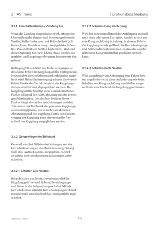 ZF-AS Tronic                                                                         Funktionsbeschreibung


3.1.1 Einschaltverhalten / Zündung Ein                         3.1.2.2 Schalten Gang nach Gang

Wenn die Zündung eingeschaltet wird, erfolgt eine              Wird bei Fahrzeugstillstand der Anfahrgang manuell
Überprüfung der Sensor- und Steuerungselemente,                nach oben oder unten korrigiert, handelt es sich um
Ventile, Stellzylinder usw., auf Fehlerfreiheit (z.B.          eine Gang nach Gang Schaltung. In diesem Falle ist
Kurzschluss, Unterbrechung, Hauptgetriebe in Neu-              die Kupplung bereits geöffnet, die Getriebeeingangs-
tral, Plausibilität laut Störfall-Lastenheft). Während         und Abtriebsdrehzahl sind null, so dass der angefor-
dieser Zündung-Ein- bzw. Check-Phase werden die                derte neue Gang unmittelbar geschaltet werden
getriebe- und kupplungsrelevanten Sensorwerte ein-             kann.
gelernt.

Bedingung für den Start des Einlernvorganges ist,              3.1.2.3 Schalten nach Neutral
dass keine Fehler am Kupplungssteller vorliegen und
Neutral über die Getriebesensorik erfolgreich einge-           Wird ausgehend vom Anfahrgang vom Fahrer Neu-
lernt wird. Beim Einlernvorgang müssen die wesent-             tral angefordert wird diese Anforderung wie beim
lichen Punkte des Verfahrbereichs des Kupplungs-               Schalten von Gang nach Gang unmittelbar umge-
stellers ermittelt und abgespeichert werden. Der               setzt und anschließend die Kupplung geschlossen.
Kupplungssteller benötigt diese einmal ermittelten
Punkte während der Fahrt, abhängig von der jeweili-
gen Fahrsituation. Die absolute Position dieser
Punkte hängt ab von den Ausdehnungen und den
Toleranzen der Mechanik des gesamten Kupplungs-
ansteuerungspfades, sowie auch vom aktuellen
Abnutzungsgrad der Kupplung. Durch den Einlern-
vorgang der Kupplung kann ein eventueller Ver-
schleiß der Kupplung ausgeglichen werden.




3.1.2 Gangeinlegen im Stillstand

Generell wird bei Stillstandsschaltungen von der
Getriebesteuerung an die Motorsteuerung Füllung
Null, d.h. Lastrücknahme, vorgegeben. Es wird
zwischen drei verschiedenen Schaltungen unter-
schieden.



3.1.2.1 Schalten aus Neutral

Beim Schalten aus Neutral werden parallel die
Kupplung geöffnet und Splitter, Bereichsgruppe
und Gasse in die Sollposition geschaltet. Mittels
Getriebebremse wird die Getriebeeingangsdrehzahl
reduziert und anschließend das Hauptgetriebe zuge-
schaltet.




1328 765 001 - 2006-05                                   3-4
 