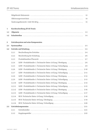 ZF-AS Tronic                                                                                                                       Inhaltsverzeichnis


         Mitgeltende Dokumente . . . . . . . . . . . . . . . . . . . . . . . . . . . . . . . . . . . . . . . . . . . . . . . . . . . . . . . . . .             13

         Abkürzungsverzeichnis . . . . . . . . . . . . . . . . . . . . . . . . . . . . . . . . . . . . . . . . . . . . . . . . . . . . . . . . . . .           14

         Änderungsübersicht: 1328 765 001g . . . . . . . . . . . . . . . . . . . . . . . . . . . . . . . . . . . . . . . . . . . . . . . . .                   15



1        Kurzbeschreibung ZF-AS Tronic

1.1      Allgemein . . . . . . . . . . . . . . . . . . . . . . . . . . . . . . . . . . . . . . . . . . . . . . . . . . . . . . . . . . . . . . . . . . . . .   1-3

1.2      Schnittstellen . . . . . . . . . . . . . . . . . . . . . . . . . . . . . . . . . . . . . . . . . . . . . . . . . . . . . . . . . . . . . . . . . .    1-4



2        Getriebesystem und seine Komponenten

2.1      Systemaufbau . . . . . . . . . . . . . . . . . . . . . . . . . . . . . . . . . . . . . . . . . . . . . . . . . . . . . . . . . . . . . . . . . .      2-3

2.2      Getriebe und Schaltung . . . . . . . . . . . . . . . . . . . . . . . . . . . . . . . . . . . . . . . . . . . . . . . . . . . . . . . . . .            2-4

         2.2.1           Beschreibung des Getriebes . . . . . . . . . . . . . . . . . . . . . . . . . . . . . . . . . . . . . . . . . . . . . . .              2-4

         2.2.2           Beschreibung der Schaltung . . . . . . . . . . . . . . . . . . . . . . . . . . . . . . . . . . . . . . . . . . . . . . .              2-6

         2.2.3           Produktfamilien-Übersicht . . . . . . . . . . . . . . . . . . . . . . . . . . . . . . . . . . . . . . . . . . . . . . . .             2-7

         2.2.4           LKW - Produktfamilie 1: Technische Daten 12-Gang / Direktgang . . . . . . . . . . . . . . . . .                                       2-8

         2.2.5           LKW - Produktfamilie 1: Technische Daten 12-Gang / Schnellgang . . . . . . . . . . . . . . . .                                        2-9

         2.2.6           LKW - Produktfamilie 2: Technische Daten 12-Gang / Direktgang . . . . . . . . . . . . . . . . . 2-10

         2.2.7           LKW - Produktfamilie 2: Technische Daten 12-Gang / Schnellgang . . . . . . . . . . . . . . . . 2-11

         2.2.8           LKW - Produktfamilie 3: Technische Daten 12-Gang / Direktgang . . . . . . . . . . . . . . . . . 2-12

         2.2.9           LKW - Produktfamilie 3: Technische Daten 12-Gang / Schnellgang . . . . . . . . . . . . . . . . 2-13

         2.2.10          LKW - Produktfamilie 3: Technische Daten 16-Gang / Direktgang . . . . . . . . . . . . . . . . . 2-14

         2.2.11          LKW - Produktfamilie 3: Technische Daten 16-Gang / Schnellgang . . . . . . . . . . . . . . . . 2-15

         2.2.12          LKW - Produktfamilie 4: Technische Daten 12-Gang / Direktgang . . . . . . . . . . . . . . . . . 2-16

         2.2.13          LKW - Produktfamilie 4: Technische Daten 12-Gang / Schnellgang . . . . . . . . . . . . . . . . 2-17

         2.2.14          BUS: Technische Daten 12-Gang / Schnellgang . . . . . . . . . . . . . . . . . . . . . . . . . . . . . . . . 2-18

         2.2.15          BUS: Technische Daten 10-Gang / Direktgang . . . . . . . . . . . . . . . . . . . . . . . . . . . . . . . . . 2-19

         2.2.16          BUS: Technische Daten 10-Gang / Schnellgang . . . . . . . . . . . . . . . . . . . . . . . . . . . . . . . . 2-20

2.3      Getriebekomponenten . . . . . . . . . . . . . . . . . . . . . . . . . . . . . . . . . . . . . . . . . . . . . . . . . . . . . . . . . . . 2-21

         2.3.1           Getriebesteller . . . . . . . . . . . . . . . . . . . . . . . . . . . . . . . . . . . . . . . . . . . . . . . . . . . . . . . . . . 2-21

         2.3.2           Kupplungssteller . . . . . . . . . . . . . . . . . . . . . . . . . . . . . . . . . . . . . . . . . . . . . . . . . . . . . . . . 2-22




1328 765 001 - 2006-07                                                            6
 