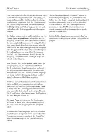 ZF-AS Tronic                                                                       Funktionsbeschreibung


Durch Betätigen des Fahrpedals wird in unterschied-          Tritt während der zweiten Phase eine thermische
lichen Situationen (Beladen/Leer, Ebene/Berg, Ab-            Überlastung der Kupplung auf, so wird dies dem
hang) ein komfortables Anfahren ohne Kupplungs-              Fahrer über das Display angezeigt. Gleichzeitig wird
beschädigung ermöglicht. Rollt das Fahrzeug gegen            die Motorsolldrehzahl stetig erniedrigt. Dies wird
die Fahrtrichtung wird beim Anfahren der Motor               dadurch erreicht, dass die Kupplung sukzessive
nicht abgewürgt. Der Anfahrvorgang wird bei Last-            geschlossen wird. Die Motorsolldrehzahl kann
rücknahme oder Betätigen des Bremspedales abge-              soweit reduziert werden, dass es zu einem Abwür-
brochen.                                                     gen des Motors kommt.

Der Anfahrvorgang besteht im Wesentlichen aus vier           Bei Ausfall des Kupplungswegsensors wird auf ein
Phasen: In der ersten Phase wird der Leerweg der             zeitgesteuertes Kupplungsschließen /-öffnen überge-
Kupplung überwunden. Dies ist der Bereich in dem             gangen.
die Kupplung kein Drehmoment überträgt. Die Posi-
tion, bis zu der die Kupplung geschlossen wird, ist
applizierbar. Nach jedem Kupplungseinlernvorgang
wird die applizierte Position entsprechend der geän-
derten Kupplungswege mitgeführt. Die Leerweg-
überbrückung dient dazu den Bereich, in dem die
Kupplung kein Drehmoment überträgt, möglichst
schnell zu durchfahren.

Anschließend setzt in der zweiten Phase eine Kup-
plungsregelung ein, die eine Motorsolldrehzahl
durch Variation der Kupplungsposition und somit
des Kupplungsmomentes einstellt. Die Motorsoll-
drehzahl wird über ein Kennfeld, das vom eingeleg-
ten Gang, der Getriebeeingangsdrehzahl und der
Motorleerlaufdrehzahl abhängt, ermittelt.

Wird eine applizierbare Drehzahldifferenz zwischen
Motor und Getriebeeingang unterschritten (typ.
50 U/min), wechselt das System in die dritte Phase.
In dieser wird die Kupplung je nach Fahrpedalstel-
lung unterschiedlich schnell gesteuert geschlossen.
Die dritte Phase wird verlassen, wenn die Kupplung
auf etwa 90% geschlossen ist.

Die vierte Phase tritt ein, wenn die Kupplung ge-
schlossen ist. Dann wird über eine Restentlüftung
der Druckraum des Kupplungsstellers völlig ent-
lüftet.

Während des Anfahrvorganges wird das Motormo-
ment über eine Rampe von einem Startwert auf das
Fahrerwunschmoment gesteigert. Der Eingriff ins
Motormoment ermöglicht ein komfortables An-
fahren.




1328 765 001 - 2006-05                                 3-6
 