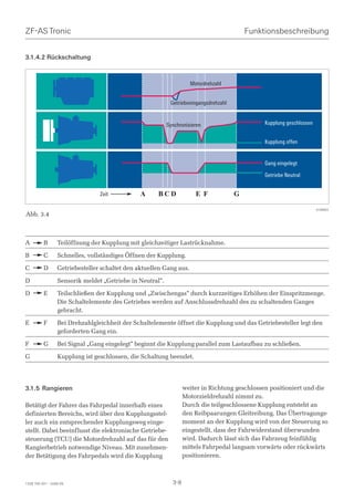 ZF-AS Tronic                                                                               Funktionsbeschreibung


3.1.4.2 Rückschaltung



                                                                     Motordrehzahl


                                                            Getriebeeingangsdrehzahl


                                                           Synchronisieren                      Kupplung geschlossen


                                                                                                Kupplung offen


                                                                                                Gang eingelegt
                                                                                                Getriebe Neutral


                                 Zeit           A     BCD              E F             G

                                                                                                                       018993
Abb. 3.4



A         B       Teilöffnung der Kupplung mit gleichzeitiger Lastrücknahme.

B         C       Schnelles, vollständiges Öffnen der Kupplung.

C         D       Getriebesteller schaltet den aktuellen Gang aus.

D                 Sensorik meldet „Getriebe in Neutral“.

D         E       Teilschließen der Kupplung und „Zwischengas“ durch kurzzeitiges Erhöhen der Einspritzmenge.
                  Die Schaltelemente des Getriebes werden auf Anschlussdrehzahl des zu schaltenden Ganges
                  gebracht.

E         F       Bei Drehzahlgleichheit der Schaltelemente öffnet die Kupplung und das Getriebesteller legt den
                  geforderten Gang ein.

F         G       Bei Signal „Gang eingelegt“ beginnt die Kupplung parallel zum Lastaufbau zu schließen.

G                 Kupplung ist geschlossen, die Schaltung beendet.




3.1.5 Rangieren                                                    weiter in Richtung geschlossen positioniert und die
                                                                   Motorzieldrehzahl nimmt zu.
Betätigt der Fahrer das Fahrpedal innerhalb eines                  Durch die teilgeschlossene Kupplung entsteht an
definierten Bereichs, wird über den Kupplungsstel-                 den Reibpaarungen Gleitreibung. Das Übertragungs-
ler auch ein entsprechender Kupplungsweg einge-                    moment an der Kupplung wird von der Steuerung so
stellt. Dabei beeinflusst die elektronische Getriebe-              eingestellt, dass der Fahrwiderstand überwunden
steuerung (TCU) die Motordrehzahl auf das für den                  wird. Dadurch lässt sich das Fahrzeug feinfühlig
Rangierbetrieb notwendige Niveau. Mit zunehmen-                    mittels Fahrpedal langsam vorwärts oder rückwärts
der Betätigung des Fahrpedals wird die Kupplung                    positionieren.



1328 765 001 - 2006-05                                       3-8
 