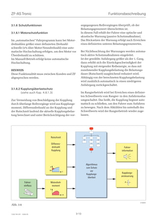 ZF-AS Tronic                                                                   Funktionsbeschreibung


3.1.6 Schutzfunktionen                                   angegangenen Reibvorgängen überprüft, ob der
                                                         Belastungsgrenzwert überschritten ist.
3.1.6.1 Motorschutzfunktion                              In diesem Fall erhält der Fahrer eine optische und
                                                         akustische Warnung (passive Schutzmaßnahme).
Im „automatischen“ Fahrprogramm kann bei Motor-          Das Rücksetzen der Warnung erfolgt nach Erreichen
drehzahlen größer einer definierten Drehzahl-            eines definierten unteren Belastungsgrenzwertes.
schwelle (x% über Motor-Nenndrehzahl) eine auto-
matische Hochschaltung erfolgen, um den Motor vor        Bei Nichtbeachtung der Warnungen werden automa-
Überdrehzahl zu schützen.                                tisch aktive Schutzmaßnahmen eingeleitet.
Im Manuell-Betrieb erfolgt keine automatische            Ist der gewählte Anfahrgang größer als der 1. Gang,
Hochschaltung.                                           dann erhöht sich die Einrückgeschwindigkeit der
                                                         Kupplung mit steigender Reibenergie, so dass mit
HINWEIS                                                  zunehmender Kupplungsbelastung die Belastungs-
Diese Funktionalität muss zwischen Kunden und ZF         dauer (Rutschzeit) ausgleichend reduziert wird.
abgesprochen werden.                                     Abhängig von der berechneten Kupplungsbelastung
                                                         wird zusätzlich automatisch in einen niedrigeren
                                                         Anfahrgang zurückgeschaltet.
3.1.6.2 Kupplungüberlastschutz
        (siehe auch Kap. 4.8.1.3)                        Im Rangierbetrieb wird bei Erreichen eines definier-
                                                         ten Schwellwerts vom Rangier- in den Anfahrmodus
Zur Vermeidung von Beschädigung der Kupplung             umgeschaltet. Das heißt, die Kupplung beginnt auto-
durch überlange Reibvorgänge wird aus Kupplungs-         matisch zu schließen, um den Fahrer zum Anfahren
moment, Differenzdrehzahl an der Kupplung und            zu bewegen. Nach dem Abkühlen bis unterhalb des
der Rutschzeit laufend die aktuelle Kupplungsbelas-      Schwellwerts wird der Rangierbetrieb wieder zuge-
tung berechnet und unter Berücksichtigung der vor-       lassen.




                               Rutschzeit

                                   Differenz-
                                   drehzahl                                                  Fahrer-
                                   Kupplung                                               information




                                                             Algorithmus
                               n
                                                             zum Schutz
                              ,n                                 vor
                                                t
                                                             Kupplungs-                   Kupplungs-
                                                               überlast                  ansteuerung

                Fahrer-        Motordreh-                                                    P
                einfluss        moment
                               T

                                                m



                                                                                                        018964
Abb. 3.6


1328 765 001 - 2006-05                                3-10
 
