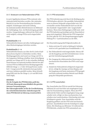 ZF-AS Tronic                                                                   Funktionsbeschreibung


3.1.7 Ansteuern von Nebenabtrieben (PTO)                3.1.7.1 PTO einschalten

Je nach Applikation können PTOs stationär oder          Die PTO-Anforderung wird durch die Betätigung des
stationär/mobil betrieben werden. Der stationäre        PTO-Schalters aktiviert. Der gewählte Nebenabtrieb
Betrieb ist nur bei Neutralstellung des Getriebes       muss zu diesem Zeitpunkt ausgeschaltet sein. Ein
möglich. Schaltungen sind nicht zulässig.               eventueller zweiter Nebenabtrieb darf nur die bei-
Im stationär/mobilen Betrieb können im Stillstand       den Zustände ‘eingeschaltet’ oder ‘ausgeschaltet’
die Anfahrgänge, bzw. ein Rückwärtsgang gewählt         besitzen. Wenn diese Bedingungen erfüllt sind, wird
werden. Gangschaltungen während der Fahrt sind          die PTO-Anforderung bestätigt und der Einschaltvor-
nicht möglich, solange PTOs noch eingeschaltet          gang wird eingeleitet. Während der PTO eingeschal-
sind.                                                   tet wird, gibt die TCU die Einspritzmengenvorgabe
                                                        Füllung 0% (= Lastrücknahme) an die EDC.
Produktfamilie 1+2:
Nebenabtriebe können mit allen Anfahrgängen und         Der Einschaltvorgang läuft folgendermaßen ab:
allen Rückwärtsgängen betrieben werden.
                                                        1. Sofern sich das GV nicht in Stellung K1 befindet,
                                                           wird es in K1 geschaltet (nur Produktfamilie 3 + 4).
Produktfamilie 3 + 4:
Nebenabtriebe können nur über die K1 (siehe Kraft-      2. Der Nebenabtrieb wird eingeschaltet. Hierzu öff-
flussschema Kapitel 2.2) betrieben werden. Beim            net die Kupplung und die Getriebebremse verrin-
Direktganggetriebe sind somit nur Gänge mit GV in          gert die Getriebeeingangsdrehzahl.
der langsamen Stellung schaltbar, beim Schnellgang-
                                                        3. Der Ausgang der elektronischen Steuerung zum
getriebe nur Gänge mit GV in der schnellen Stellung.
                                                           mechanischen Einschalten des PTO’s wird ange-
Somit können im stationär/mobilen Betrieb bei akti-
                                                           steuert.
viertem PTO im Stillstand beim Direktganggetriebe
(DD) die Gänge 1, 3, 5 (bei 16-Gang-Version zusätz-     4. Sobald der Nebenabtrieb erfolgreich eingeschal-
lich 7. Gang) sowie RL (rückwärts low) geschaltet          tet ist, erfolgt die Anzeige auf dem Display und
und zum Anfahren gewählt werden. Beim Schnell-             die Kupplung wird beim stationären PTO geregelt
gang (OD) sind das die Gänge 2, 4, 6 und RH (rück-         und beim stationär/mobilen Betrieb nach Betäti-
wärts high).                                               gung des Fahrpedals geschlossen.

HINWEIS
Für die Freigabe des PTO-Betriebes prüft das            3.1.7.2 PTO ausschalten
AS Tronic-Steuergerät ausschließlich die getriebe-
internen Voraussetzungen.                               Das Ausschalten des PTO ist sowohl bei Fahrzeug-
Der Fahrzeughersteller ist für die Gewährleistung       stillstand als auch bei Fahrt mit eingelegtem Gang
der sicherheitstechnischen Anforderungen für            oder bei Neutralstellung möglich. Wenn der PTO
einen PTO-Betrieb im Fahrzeug verantwortlich.           während der Fahrt und bei eingelegtem Gang ausge-
                                                        schaltet wird, erfolgt vor dem mechanischen Aus-
                                                        schalten eine Lastrücknahme. Gleichzeitig wird eine
                                                        Schaltsperre gesetzt. Zum Ausschalten wird die
                                                        Kupplung geöffnet und der PTO wird mechanisch
                                                        getrennt. Anschließend wird die Schaltsperre aufge-
                                                        hoben. Bei Zündung aus (Klemme 15) während des
                                                        PTO-Betriebs, schaltet der PTO automatisch aus.




1328 765 001 - 2006-05                               3-11
 