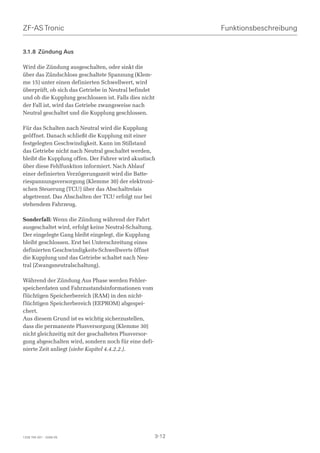 ZF-AS Tronic                                                   Funktionsbeschreibung


3.1.8 Zündung Aus

Wird die Zündung ausgeschalten, oder sinkt die
über das Zündschloss geschaltete Spannung (Klem-
me 15) unter einen definierten Schwellwert, wird
überprüft, ob sich das Getriebe in Neutral befindet
und ob die Kupplung geschlossen ist. Falls dies nicht
der Fall ist, wird das Getriebe zwangsweise nach
Neutral geschaltet und die Kupplung geschlossen.

Für das Schalten nach Neutral wird die Kupplung
geöffnet. Danach schließt die Kupplung mit einer
festgelegten Geschwindigkeit. Kann im Stillstand
das Getriebe nicht nach Neutral geschaltet werden,
bleibt die Kupplung offen. Der Fahrer wird akustisch
über diese Fehlfunktion informiert. Nach Ablauf
einer definierten Verzögerungszeit wird die Batte-
riespannungsversorgung (Klemme 30) der elektroni-
schen Steuerung (TCU) über das Abschaltrelais
abgetrennt. Das Abschalten der TCU erfolgt nur bei
stehendem Fahrzeug.

Sonderfall: Wenn die Zündung während der Fahrt
ausgeschaltet wird, erfolgt keine Neutral-Schaltung.
Der eingelegte Gang bleibt eingelegt, die Kupplung
bleibt geschlossen. Erst bei Unterschreitung eines
definierten Geschwindigkeits-Schwellwerts öffnet
die Kupplung und das Getriebe schaltet nach Neu-
tral (Zwangsneutralschaltung).

Während der Zündung Aus Phase werden Fehler-
speicherdaten und Fahrzustandsinformationen vom
flüchtigen Speicherbereich (RAM) in den nicht-
flüchtigen Speicherbereich (EEPROM) abgespei-
chert.
Aus diesem Grund ist es wichtig sicherzustellen,
dass die permanente Plusversorgung (Klemme 30)
nicht gleichzeitig mit der geschalteten Plusversor-
gung abgeschalten wird, sondern noch für eine defi-
nierte Zeit anliegt (siehe Kapitel 4.4.2.2.).




1328 765 001 - 2006-05                                  3-12
 