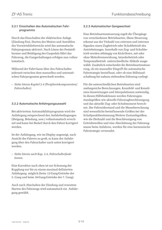 ZF-AS Tronic                                                                   Funktionsbeschreibung


3.2.1 Einschalten des Automatischen Fahr-                3.2.3 Automatischer Gangwechsel
      programms
                                                         Eine Betriebsartensteuerung regelt die Übergänge
Durch das Einschalten der elektrischen Anlage            von verschiedenen Betriebsarten. Diese Steuerung
(Zündung Ein), Starten des Motors und Anwählen           erkennt aus der Vielzahl von externen und internen
des Vorwärtsfahrbereichs wird das automatische           Signalen einen Zugbetrieb oder Schubbetrieb des
Fahrprogramm aktiviert. Nach Lösen der Feststell-        Antriebstranges. Innerhalb von Zug- und Schubbe-
bremse und Betätigung des Gaspedals fährt das            trieb werden abhängig von Kick-Down, mit oder
Fahrzeug, die Gangschaltungen erfolgen nun vollau-       ohne Motorbremswirkung, Intarderbetrieb oder
tomatisch.                                               Tempomatbetrieb unterschiedliche Abläufe ausge-
                                                         wählt. Zusätzlich entscheidet die Betriebsartensteue-
Während der Fahrt kann über den Fahrschalter             rung, ob ein manueller Eingriff die automatische
jederzeit zwischen dem manuellen und automati-           Fahrstrategie beeinflusst, oder ob eine Stillstand-
schen Fahrprogramm gewechselt werden.                    schaltung bei nahezu stehendem Fahrzeug vorliegt.

– Siehe hierzu Kapitel 2.4 (Peripheriekomponenten/       Für die unterschiedlichen Betriebsarten sind
  Fahrschalter).                                         umfangreiche Berechnungen, Kennfeld- und Kennli-
                                                         nien-Auswertungen und Interpolationen notwendig.
                                                         In diesen Hilfsfunktionen werden Fahrzeugzu-
                                                         standsgrößen wie aktuelle Fahrzeugbeschleunigung
3.2.2 Automatische Anfahrgangauswahl                     und das aktuelle Zug- oder Schubmoment berech-
                                                         net. Der Fahrwiderstand und die Masseberechnung
Bei aktiviertem Automatikfahrprogramm wird der           sind wesentliche beeinflussende Größen bei der
Anfahrgang entsprechend den Anfahrbedingungen            Schaltpunktbestimmung.Weitere Zustandsgrößen,
(Steigung, Beladung, usw.) vollautomatisch errech-       wie die Drehzahl und die Beschleunigung von
net und kann bei Bedarf durch den Fahrer korrigiert      Getriebewellen und eine Abschätzung der Fahrzeug-
werden.                                                  masse beim Anfahren, werden für eine harmonische
                                                         Fahrstrategie verwendet.
Ist der Anfahrgang, wie im Display angezeigt, nach
Ansicht des Fahrers zu groß, so kann der Anfahr-
gang über den Fahrschalter nach unten korrigiert
werden.

– Siehe hierzu auch Kap. 2.4, Fahrschalterfunk-
  tionen.

Eine Korrektur nach oben ist zur Schonung der
Kupplung nur bis zu einem maximal definierten
Anfahrgang möglich (beim 12-Gang-Getriebe der
5. Gang und beim 16-Gang-Getriebe der 7. Gang).

Auch nach Abschalten der Zündung und erneutem
Starten des Fahrzeugs wird automatisch ein Anfahr-
gang gewählt.




1328 765 001 - 2006-05                                3-14
 