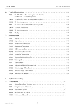 ZF-AS Tronic                                                                                                                       Inhaltsverzeichnis


2.4      Peripheriekomponenten . . . . . . . . . . . . . . . . . . . . . . . . . . . . . . . . . . . . . . . . . . . . . . . . . . . . . . . . . . 2-23

         2.4.1           ZF-Hebelfahrschalter mit integriertem E-Modul und
                         zusätzlichem ZF-Erweiterungsmodul . . . . . . . . . . . . . . . . . . . . . . . . . . . . . . . . . . . . . . . . 2-23

         2.4.1.1         ZF-Hebelfahrschalter mit integriertem E-Modul . . . . . . . . . . . . . . . . . . . . . . . . . . . . . . . 2-23

         2.4.1.2         ZF-Erweiterungsmodul . . . . . . . . . . . . . . . . . . . . . . . . . . . . . . . . . . . . . . . . . . . . . . . . . . . 2-24

         2.4.2           ZF-Fahrschaltermodul + ZF-Erweiterungsmodul . . . . . . . . . . . . . . . . . . . . . . . . . . . . . . . 2-25

         2.4.2.1         ZF-Fahrschaltermodul . . . . . . . . . . . . . . . . . . . . . . . . . . . . . . . . . . . . . . . . . . . . . . . . . . . 2-25

         2.4.2.2         ZF-Erweiterungsmodul . . . . . . . . . . . . . . . . . . . . . . . . . . . . . . . . . . . . . . . . . . . . . . . . . . . 2-25

         2.4.3           Display . . . . . . . . . . . . . . . . . . . . . . . . . . . . . . . . . . . . . . . . . . . . . . . . . . . . . . . . . . . . . . . . 2-26

2.5      Zusatzaggregate . . . . . . . . . . . . . . . . . . . . . . . . . . . . . . . . . . . . . . . . . . . . . . . . . . . . . . . . . . . . . . . . 2-29

         2.5.1           Intarder . . . . . . . . . . . . . . . . . . . . . . . . . . . . . . . . . . . . . . . . . . . . . . . . . . . . . . . . . . . . . . . 2-29

         2.5.1.1         Allgemeines . . . . . . . . . . . . . . . . . . . . . . . . . . . . . . . . . . . . . . . . . . . . . . . . . . . . . . . . . . . . 2-29

         2.5.1.2         Mechanische Schnittstelle . . . . . . . . . . . . . . . . . . . . . . . . . . . . . . . . . . . . . . . . . . . . . . . . 2-29

         2.5.1.3         Ölsorte und Ölfüllmenge . . . . . . . . . . . . . . . . . . . . . . . . . . . . . . . . . . . . . . . . . . . . . . . . . . 2-29

         2.5.1.4         Kühlwasseranschluss . . . . . . . . . . . . . . . . . . . . . . . . . . . . . . . . . . . . . . . . . . . . . . . . . . . . 2-29

         2.5.1.5         Pneumatische Schnittstelle . . . . . . . . . . . . . . . . . . . . . . . . . . . . . . . . . . . . . . . . . . . . . . . . 2-29

         2.5.1.6         Elektrische Schnittstelle . . . . . . . . . . . . . . . . . . . . . . . . . . . . . . . . . . . . . . . . . . . . . . . . . . 2-30

         2.5.1.7         Kommunikationsschnittstelle . . . . . . . . . . . . . . . . . . . . . . . . . . . . . . . . . . . . . . . . . . . . . . 2-30

         2.5.1.8         Tachosignal . . . . . . . . . . . . . . . . . . . . . . . . . . . . . . . . . . . . . . . . . . . . . . . . . . . . . . . . . . . . 2-30

         2.5.2           Nebenabtriebe . . . . . . . . . . . . . . . . . . . . . . . . . . . . . . . . . . . . . . . . . . . . . . . . . . . . . . . . . . 2-30

         2.5.2.1         Kupplungsabhängige Nebenabtriebe . . . . . . . . . . . . . . . . . . . . . . . . . . . . . . . . . . . . . . . . 2-30

         2.5.2.2         Fahrabhängige Nebenabtriebe . . . . . . . . . . . . . . . . . . . . . . . . . . . . . . . . . . . . . . . . . . . . . 2-31

         2.5.2.3         Motorabhängige Nebenabtriebe . . . . . . . . . . . . . . . . . . . . . . . . . . . . . . . . . . . . . . . . . . . . 2-31

         2.5.2.4         Nachträglicher Anbau . . . . . . . . . . . . . . . . . . . . . . . . . . . . . . . . . . . . . . . . . . . . . . . . . . . . 2-31



3        Funktionsbeschreibung

3.1      Grundfunktion . . . . . . . . . . . . . . . . . . . . . . . . . . . . . . . . . . . . . . . . . . . . . . . . . . . . . . . . . . . . . . .3-3

         3.1.1           Einschaltverhalten / Zündung Ein . . . . . . . . . . . . . . . . . . . . . . . . . . . . . . . . . . . . . . . .3-4

         3.1.2           Gangeinlegen im Stillstand . . . . . . . . . . . . . . . . . . . . . . . . . . . . . . . . . . . . . . . . . . . . . .3-4

         3.1.2.1         Schalten aus Neutral . . . . . . . . . . . . . . . . . . . . . . . . . . . . . . . . . . . . . . . . . . . . . . . . . . .3-4

         3.1.2.2         Schalten Gang nach Gang . . . . . . . . . . . . . . . . . . . . . . . . . . . . . . . . . . . . . . . . . . . . . .3-4

         3.1.2.3         Schalten nach Neutral . . . . . . . . . . . . . . . . . . . . . . . . . . . . . . . . . . . . . . . . . . . . . . . . .3-4




1328 765 001 - 2006-07                                                             7
 