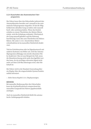 ZF-AS Tronic                                               Funktionsbeschreibung


3.2.4 Ausschalten des Automatischen Fahr-
      programms

Der Fahrer kann über den Fahrschalter jederzeit den
Automatikmodus beenden und manuell in das auto-
matische Fahrprogramm eingreifen. Er hat die Mög-
lichkeit den aktuellen Gang zu halten oder manuell
hoch- oder zurückzuschalten. Wenn das Zurück-
schalten zu einem Überdrehen des Motors führen
würde, wird die Schaltung verhindert. Wird jedoch
der Gang manuell gehalten und das Fahrzeug
beschleunigt, kann dies zum Überdrehen des Motors
führen. Die unter 3.1.6.1. beschriebene Motor-
schutzfunktion ist im manuellen Fahrbetrieb deakti-
viert.

Tritt im Getriebesystem oder im Signalaustausch mit
anderen Systemen ein Fehler auf, wird das Automa-
tikprogramm abhängig vom jeweils erkannten Feh-
ler deaktiviert. Dies ist zum Beispiel der Fall, wenn
die Masseberechnung nicht mehr durchgeführt wer-
den kann, da ein wichtiges relevantes Signal nicht
mehr auf dem CAN-Bus übertragen wird, oder feh-
lerhaft ist.

Der Fahrer wird in der Standard Anwendung über
ein Display über die eingeschränkte System-Funktio-
nalität informiert.

– Siehe hierzu Kapitel 2.4.4, Displayanzeigen.

HINWEIS
Bei manueller Bedienung über den Fahrschalter
kann der Kraftstoffverbrauch entsprechend der
manuellen Gangwahl des Fahrers gegebenenfalls
ansteigen.

Auch im manuellen Fahrbetrieb bleibt die automa-
tische Anfahrgangwahl erhalten.




1328 765 001 - 2006-05                              3-16
 