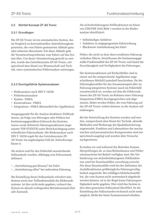 ZF-AS Tronic                                                                     Funktionsbeschreibung


3.3      Störfall-Konzept ZF-AS Tronic                     Als sicherheitsbezogene Fehlfunktionen im Sinne
                                                           von VDI/VDE 3542 Blatt 1 wurden in der Risiko-
3.3.1 Grundlagen                                           analyse identifiziert:

Die ZF-AS Tronic ist ein automatisches System, das         • Selbständiges Anfahren
im Vergleich zu konventionellen Antriebstrangkom-          • Anfahren in entgegengesetzte Fahrtrichtung
ponenten, die vom Fahrer gesteuerten Abläufe ganz          • Blockierter Antriebsstrang bei Fahrt
oder teilweise übernimmt. Für diese Abläufe geht
die Verantwortung teilweise vom Fahrer auf das Sys-        Fehler, die nicht zu dem oben erwähnten Fahrzeug-
tem über. Um dieser Verantwortung gerecht zu wer-          verhalten führen, beeinflussen die bestimmungsge-
den, wurde das Getriebesystem ZF-AS Tronic, ent-           mäße Funktionalität des ZF-AS Tronic und damit die
sprechend dem Stand von Wissenschaft und Tech-             Zuverlässigkeit und Verfügbarkeit des Fahrzeuges.
nik, einer systematischen Fehleranalyse unterzogen.
                                                           Die Systemreaktionen auf Einfachfehler sind in
                                                           einem auf die entsprechende Applikation zuge-
                                                           schnittenen Störfall-Lastenheft beschrieben. Da der
3.3.2 Durchgeführte Systemanalysen                         Fahrzeughersteller für das Zusammenspiel aller im
                                                           Fahrzeug integrierten Systeme (auch im Fehlerfall)
•   Risikoanalyse nach DIN V 19250                         verantwortlich ist, werden mit ihm die Fehlerreak-
•   Fehlerbaumanalyse                                      tionen des ZF-AS Tronic im Rahmen einer Fahrzeug-
•   System - FMEA                                          Integrations-FMEA durchgesprochen und abge-
•   Konstruktions - FMEA                                   stimmt. Dabei werden Fehler, die vom Fahrzeug auf
•   Integrations - FMEA (Bestandteil der Applikation)      das ZF-AS Tronic wirken können, in die Analyse mit
                                                           einbezogen.
Ausgangspunkt für die Analyse denkbarer Fehlfunk-
tionen, als Folge von Störungen oder Fehlern bei           Bei der Entwicklung des Systems wurden und wer-
bestimmungsgemäßem Gebrauch des Systems,                   den, entsprechend dem Stand der Technik, aktuelle
waren vorab definierte Fahrzeugreaktionen (soge-           Methoden und Werkzeuge der Qualitätssicherung
nannte TOP EVENTS) unter Berücksichtigung unter-           angewendet. Funktion und Lebensdauer der mecha-
schiedlicher Fahrzustände. Die Risikoanalyse nach          nischen und pneumatischen Komponenten sind ent-
DIN V 19250 ergab für das Getriebesystem ZF-               sprechend ausgelegt und wurden über Versuche
AS Tronic im ungünstigsten Fall die Anforderungs-          nachgewiesen.
klasse 4.
                                                           Es laufen vor und während des Betriebes System-
Als sichere und für den Fehlerfall anzustrebende           überprüfungen ab, so dass Redundanzen und Fehler-
Sollzustände wurden, abhängig vom Fahrzustand,             schutzsysteme bei Bedarf verfügbar sind. Die Ver-
definiert:                                                 hinderung von sicherheitsbezogenen Fehlfunktio-
                                                           nen wird bei Einzelausfällen zuverlässig erreicht.
• „Antriebstrang geschlossen“ bei Fahrt                    Für diese Einzelausfälle wird bei der Definition der
• „Antriebstrang offen“ bei stehendem Fahrzeug             Ausfallreaktionen größtmögliche Fahrzeugverfüg-
                                                           barkeit angestrebt. Bei zufälligen Mehrfachausfäl-
Die Einstellung dieser Sollzustände erfordert min-         len, die vom System nicht systematisch abgedeckt
destens noch eine Teilfunktionalität des Elektronik-       werden können, ist in der Regel keine Fahrzeugver-
systems. Ist dies nicht mehr gegeben, verharrt das         fügbarkeit mehr gegeben. Hier wird das System in
System im aktuell vorliegenden Betriebszustand (fail       den oben genannten Sollzustand überführt. Ist die
safe Zustand).                                             Einstellung des Sollzustandes technisch nicht mehr
                                                           möglich, bleibt der letzte Systemzustand erhalten.




1328 765 001 - 2006-05                                  3-17
 