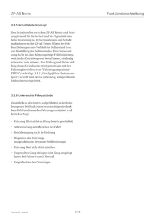 ZF-AS Tronic                                                 Funktionsbeschreibung


3.3.5 Schnittstellenkonzept

Den Schnittstellen zwischen ZF-AS Tronic und Fahr-
zeug kommt für Sicherheit und Verfügbarkeit eine
hohe Bedeutung zu. Fehlerreaktionen und Schutz-
maßnahmen in der ZF-AS Tronic führen bei Feh-
lern/Störungen zum Verbleib im Sollzustand bzw.
zur Einstellung des Sollzustandes. Eine Vorausset-
zung dafür ist, dass fahrzeugseitige Fehlfunktionen,
welche das Getriebesystem beeinflussen, eindeutig
erkennbar sein müssen. Zur Prüfung und Sicherstel-
lung dieses Grundsatzes wird gemeinsam mit den
Fahrzeugherstellern eine “Fahrzeugintegrations-
FMEA” (siehe Kap. 3.3.2 „Durchgeführte Systemana-
lysen“) erstellt und, wenn notwendig, entsprechende
Maßnahmen eingeleitet.




3.3.6 Untersuchte Fahrzustände

Zusätzlich zu den bereits aufgeführten sicherheits-
bezogenen Fehlfunktionen wurden folgende denk-
bare Fehlfunktionen des Fahrzeugs analysiert und
berücksichtigt:

• Fahrzeug fährt nicht an (Gang bereits geschaltet)

• Antriebsstrang unterbrochen bei Fahrt

• Beschleunigung nicht in Ordnung

• Wegrollen des Fahrzeugs
  (ausgeschlossen: bewusste Fehlbedienung)

• Fahrzeug lässt sich nicht anhalten

• Ungewolltes Gang einlegen oder Gang eingelegt
  lassen bei Fahrerwunsch Neutral

• Liegenbleiben des Fahrzeuges




1328 765 001 - 2006-05                                3-19
 