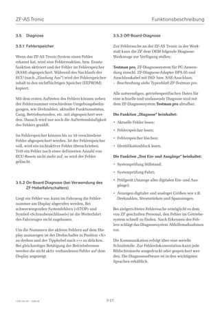 ZF-AS Tronic                                                                    Funktionsbeschreibung


3.5      Diagnose                                         3.5.3 Off-Board-Diagnose

3.5.1 Fehlerspeicher                                      Zur Fehlersuche an der ZF-AS Tronic in der Werk-
                                                          statt kann die ZF dem OEM folgende Diagnose-
Wenn das ZF-AS Tronic-System einen Fehler                 Werkzeuge zur Verfügung stellen:
erkannt hat, wird eine Fehlerreaktion, bzw. Ersatz-
funktion aktiviert und der Fehler im Fehlerspeicher       Testman pro, ZF-Diagnosesystem für PC-Anwen-
(RAM) abgespeichert. Während des Nachlaufs der            dung einschl. ZF-Diagnose-Adapter DPA 05 und
ECU (nach „Zündung Aus“) wird der Fehlerspeicher-         Anschlusskabel mit ISO- bzw. SAE-Anschluss;
inhalt in den nichtflüchtigen Speicher (EEPROM)           – Beschreibung siehe Typenblatt ZF-Testman pro.
kopiert.
                                                          Alle notwendigen, getriebespezifischen Daten für
Mit dem ersten Auftreten des Fehlers können neben         eine schnelle und umfassende Diagnose sind mit
der Fehlernummer verschiedene Umgebungsbedin-             dem ZF-Diagnosesystem Testman pro abrufbar.
gungen, wie Drehzahlen, aktueller Funktionsstatus,
Gang, Betriebsstunden, etc. mit abgespeichert wer-        Die Funktion „Diagnose“ beinhaltet:
den. Danach wird nur noch die Auftretenshäufigkeit
                                                          • Aktuelle Fehler lesen;
des Fehlers gezählt.
                                                          • Fehlerspeicher lesen;
Im Fehlerspeicher können bis zu 10 verschiedene
                                                          • Fehlerspeicher löschen;
Fehler abgespeichert werden. Ist der Fehlerspeicher
voll, wird ein nichtaktiver Fehler überschrieben.         • Identifikationblock lesen.
Tritt ein Fehler nach einer definierten Anzahl von
ECU-Resets nicht mehr auf, so wird der Fehler             Die Funktion „Test Ein- und Ausgänge“ beinhaltet:
gelöscht.
                                                          • Systemprüfung Stillstand;

                                                          • Systemprüfung Fahrt;

                                                          • Prüfgerät (Anzeige aller digitalen Ein- und Aus-
3.5.2 On-Board Diagnose (bei Verwendung des
                                                            gänge);
      ZF-Hebelfahrschalters)
                                                          • Anzeigen digitaler und analoger Größen wie z.B.
Liegt ein Fehler vor, kann im Fahrzeug die Fehler-          Drehzahlen, Stromstärken und Spannungen.
nummer am Display abgerufen werden. Bei
schwerwiegenden Systemfehlern («STOP» und                 Bei zielgerichteter Fehlersuche ermöglicht es dem
Symbol «Schraubenschlüssel») ist die Weiterfahrt          von ZF geschulten Personal, den Fehler im Getriebe-
des Fahrzeuges nicht zugelassen.                          system schnell zu finden. Nach Erkennen des Feh-
                                                          lers schlägt das Diagnosesystem Abhilfemaßnahmen
Um die Nummern der aktiven Fehlern auf dem Dis-           vor.
play anzuzeigen ist der Drehschalter in Position «N»
zu drehen und der Tipphebel nach «+» zu drücken.          Die Kommunikation erfolgt über eine serielle
Bei gleichzeitiger Betätigung der Betriebsbremse          Schnittstelle. Zur Fehlerdokumentation kann jede
werden die nicht aktiv vorhandenen Fehler auf dem         Bildschirmseite ausgedruckt oder gespeichert wer-
Display angezeigt.                                        den. Die Diagnosesoftware ist in den wichtigsten
                                                          Sprachen erhältlich.




1328 765 001 - 2006-05                                 3-21
 