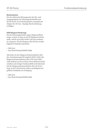 ZF-AS Tronic                                                 Funktionsbeschreibung


Buchsenkasten
Für die elektrische Störungssuche der Ein- und
Ausgangssignale der Fahrzeugschnittstelle zum
ZF-AS Tronic ist ein Buchsenkasten, komplett mit
Adapter für 20- bzw. 18-polige Steckverbindung,
verfügbar.



OEM Diagnose-Werkzeuge
Hat der Fahrzeughersteller eigene Diagnose-Werk-
zeuge, so kann er diese an die ZF-Diagnose-Schnitt-
stelle, welche nach ISO 14230-1 (K-Line) realisiert
ist, anpassen. Für die Diagnose über K-Line werden
folgende Protokolle unterstützt:

• ISO 9141
• Key Word Protokoll (KWP) 2000

Alternativ ist eine Diagnose-Kommunikation über
den Antriebsstrang-CAN möglich (SAE J 1939). Die
Diagnose-Kommunikation über CAN nach SAE J
1939 umfasst nur die in dieser Norm definierten Bot-
schaften und ist bzgl. Funktionaltität nicht identisch
mit der Diagnose-Kommunikation über die K-Lei-
tung. In der CAN-Variante stehen nachfolgend auf-
geführte Protokolle zur Verfügung:

• ISO 9141
• Key Word Protokoll (KWP) 2000




1328 765 001 - 2006-05                                3-22
 