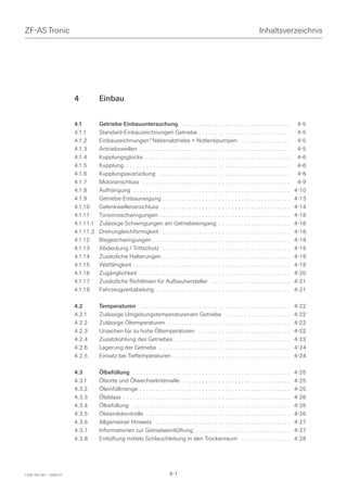 ZF-AS Tronic                                                                                                                    Inhaltsverzeichnis




                         4          Einbau


                         4.1        Getriebe-Einbauuntersuchung . . . . . . . . . . . . . . . . . . . . . . . . . . . . . . . . .                     4-5
                         4.1.1      Standard-Einbauzeichnungen Getriebe . . . . . . . . . . . . . . . . . . . . . . . . . . . .                       4-5
                         4.1.2      Einbauzeichnungen*Nebenabtriebe + Notlenkpumpen . . . . . . . . . . . . . . .                                     4-5
                         4.1.3      Antriebswellen . . . . . . . . . . . . . . . . . . . . . . . . . . . . . . . . . . . . . . . . . . . . . .        4-5
                         4.1.4      Kupplungsglocke . . . . . . . . . . . . . . . . . . . . . . . . . . . . . . . . . . . . . . . . . . . .           4-6
                         4.1.5      Kupplung . . . . . . . . . . . . . . . . . . . . . . . . . . . . . . . . . . . . . . . . . . . . . . . . . .      4-6
                         4.1.6      Kupplungsausrückung . . . . . . . . . . . . . . . . . . . . . . . . . . . . . . . . . . . . . . . .               4-8
                         4.1.7      Motoranschluss . . . . . . . . . . . . . . . . . . . . . . . . . . . . . . . . . . . . . . . . . . . . .          4-9
                         4.1.8      Aufhängung . . . . . . . . . . . . . . . . . . . . . . . . . . . . . . . . . . . . . . . . . . . . . . . .       4-10
                         4.1.9      Getriebe-Einbauneigung . . . . . . . . . . . . . . . . . . . . . . . . . . . . . . . . . . . . . . .             4-13
                         4.1.10     Gelenkwellenanschluss . . . . . . . . . . . . . . . . . . . . . . . . . . . . . . . . . . . . . . .              4-14
                         4.1.11     Torsionsschwingungen . . . . . . . . . . . . . . . . . . . . . . . . . . . . . . . . . . . . . . . .             4-18
                         4.1.11.1   Zulässige Schwingungen am Getriebeeingang . . . . . . . . . . . . . . . . . . . . . .                            4-18
                         4.1.11.2   Drehungleichförmigkeit . . . . . . . . . . . . . . . . . . . . . . . . . . . . . . . . . . . . . . .             4-18
                         4.1.12     Biegeschwingungen . . . . . . . . . . . . . . . . . . . . . . . . . . . . . . . . . . . . . . . . . .            4-19
                         4.1.13     Abdeckung / Trittschutz . . . . . . . . . . . . . . . . . . . . . . . . . . . . . . . . . . . . . . .            4-19
                         4.1.14     Zusätzliche Halterungen . . . . . . . . . . . . . . . . . . . . . . . . . . . . . . . . . . . . . . .            4-19
                         4.1.15     Watfähigkeit . . . . . . . . . . . . . . . . . . . . . . . . . . . . . . . . . . . . . . . . . . . . . . . .     4-19
                         4.1.16     Zugänglichkeit . . . . . . . . . . . . . . . . . . . . . . . . . . . . . . . . . . . . . . . . . . . . . .       4-20
                         4.1.17     Zusätzliche Richtlinien für Aufbauhersteller . . . . . . . . . . . . . . . . . . . . . . . .                     4-21
                         4.1.18     Fahrzeugverkabelung . . . . . . . . . . . . . . . . . . . . . . . . . . . . . . . . . . . . . . . . .            4-21

                         4.2        Temperaturen . . . . . . . . . . . . . . . . . . . . . . . . . . . . . . . . . . . . . . . . . . . . . .         4-22
                         4.2.1      Zulässige Umgebungstemperaturenam Getriebe . . . . . . . . . . . . . . . . . . . .                               4-22
                         4.2.2      Zulässige Öltemperaturen . . . . . . . . . . . . . . . . . . . . . . . . . . . . . . . . . . . . .               4-22
                         4.2.3      Ursachen für zu hohe Öltemperaturen . . . . . . . . . . . . . . . . . . . . . . . . . . . .                      4-22
                         4.2.4      Zusatzkühlung des Getriebes . . . . . . . . . . . . . . . . . . . . . . . . . . . . . . . . . . .                4-23
                         4.2.6      Lagerung der Getriebe . . . . . . . . . . . . . . . . . . . . . . . . . . . . . . . . . . . . . . . .            4-24
                         4.2.5      Einsatz bei Tieftemperaturen . . . . . . . . . . . . . . . . . . . . . . . . . . . . . . . . . . . .             4-24

                         4.3        Ölbefüllung . . . . . . . . . . . . . . . . . . . . . . . . . . . . . . . . . . . . . . . . . . . . . . . .      4-25
                         4.3.1      Ölsorte und Ölwechselintervalle . . . . . . . . . . . . . . . . . . . . . . . . . . . . . . . . .                4-25
                         4.3.2      Öleinfüllmenge . . . . . . . . . . . . . . . . . . . . . . . . . . . . . . . . . . . . . . . . . . . . . .       4-25
                         4.3.3      Ölablass . . . . . . . . . . . . . . . . . . . . . . . . . . . . . . . . . . . . . . . . . . . . . . . . . . .   4-26
                         4.3.4      Ölbefüllung . . . . . . . . . . . . . . . . . . . . . . . . . . . . . . . . . . . . . . . . . . . . . . . .      4-26
                         4.3.5      Ölstandskontrolle . . . . . . . . . . . . . . . . . . . . . . . . . . . . . . . . . . . . . . . . . . . .        4-26
                         4.3.6      Allgemeiner Hinweis . . . . . . . . . . . . . . . . . . . . . . . . . . . . . . . . . . . . . . . . .            4-27
                         4.3.7      Informationen zur Getriebeentlüftung . . . . . . . . . . . . . . . . . . . . . . . . . . . . .                   4-27
                         4.3.8      Entlüftung mittels Schlauchleitung in den Trockenraum . . . . . . . . . . . . . . .                              4-28




1328 765 001 - 2006-07                                                      4-1
 