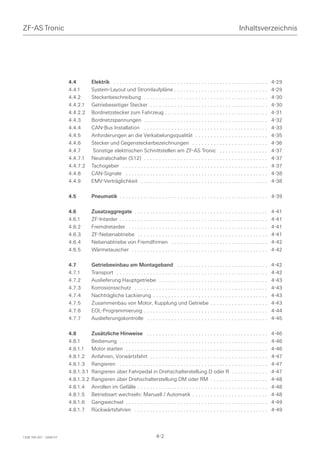 ZF-AS Tronic                                                                                                                     Inhaltsverzeichnis




                         4.4         Elektrik . . . . . . . . . . . . . . . . . . . . . . . . . . . . . . . . . . . . . . . . . . . . . . . . . . .   4-29
                         4.4.1       System-Layout und Stromlaufpläne . . . . . . . . . . . . . . . . . . . . . . . . . . . . . . .                   4-29
                         4.4.2       Steckerbeschreibung . . . . . . . . . . . . . . . . . . . . . . . . . . . . . . . . . . . . . . . . .            4-30
                         4.4.2.1     Getriebeseitiger Stecker . . . . . . . . . . . . . . . . . . . . . . . . . . . . . . . . . . . . . . .           4-30
                         4.4.2.2     Bordnetzstecker zum Fahrzeug . . . . . . . . . . . . . . . . . . . . . . . . . . . . . . . . . .                 4-31
                         4.4.3       Bordnetzspannungen . . . . . . . . . . . . . . . . . . . . . . . . . . . . . . . . . . . . . . . . .             4-32
                         4.4.4       CAN-Bus Installation . . . . . . . . . . . . . . . . . . . . . . . . . . . . . . . . . . . . . . . . .           4-33
                         4.4.5       Anforderungen an die Verkabelungsqualität . . . . . . . . . . . . . . . . . . . . . . . .                        4-35
                         4.4.6       Stecker und Gegensteckerbezeichnungen . . . . . . . . . . . . . . . . . . . . . . . . .                          4-36
                         4.4.7        Sonstige elektrischen Schnittstellen am ZF-AS Tronic . . . . . . . . . . . . . . . .                            4-37
                         4.4.7.1     Neutralschalter (S12) . . . . . . . . . . . . . . . . . . . . . . . . . . . . . . . . . . . . . . . . .          4-37
                         4.4.7.2     Tachogeber . . . . . . . . . . . . . . . . . . . . . . . . . . . . . . . . . . . . . . . . . . . . . . . .       4-37
                         4.4.8       CAN-Signale . . . . . . . . . . . . . . . . . . . . . . . . . . . . . . . . . . . . . . . . . . . . . . .        4-38
                         4.4.9       EMV-Verträglichkeit . . . . . . . . . . . . . . . . . . . . . . . . . . . . . . . . . . . . . . . . . .          4-38

                         4.5         Pneumatik . . . . . . . . . . . . . . . . . . . . . . . . . . . . . . . . . . . . . . . . . . . . . . . . . 4-39

                         4.6         Zusatzaggregate . . . . . . . . . . . . . . . . . . . . . . . . . . . . . . . . . . . . . . . . . . . .          4-41
                         4.6.1       ZF-Intarder . . . . . . . . . . . . . . . . . . . . . . . . . . . . . . . . . . . . . . . . . . . . . . . . .    4-41
                         4.6.2       Fremdretarder . . . . . . . . . . . . . . . . . . . . . . . . . . . . . . . . . . . . . . . . . . . . . .        4-41
                         4.6.3       ZF-Nebenabtriebe . . . . . . . . . . . . . . . . . . . . . . . . . . . . . . . . . . . . . . . . . . .           4-41
                         4.6.4       Nebenabtriebe von Fremdfirmen . . . . . . . . . . . . . . . . . . . . . . . . . . . . . . . .                    4-42
                         4.6.5       Wärmetauscher . . . . . . . . . . . . . . . . . . . . . . . . . . . . . . . . . . . . . . . . . . . . .          4-42

                         4.7         Getriebeeinbau am Montageband . . . . . . . . . . . . . . . . . . . . . . . . . . . . . .                        4-42
                         4.7.1       Transport . . . . . . . . . . . . . . . . . . . . . . . . . . . . . . . . . . . . . . . . . . . . . . . . . .    4-42
                         4.7.2       Auslieferung Hauptgetriebe . . . . . . . . . . . . . . . . . . . . . . . . . . . . . . . . . . . .               4-43
                         4.7.3       Korrosionsschutz . . . . . . . . . . . . . . . . . . . . . . . . . . . . . . . . . . . . . . . . . . . .         4-43
                         4.7.4       Nachträgliche Lackierung . . . . . . . . . . . . . . . . . . . . . . . . . . . . . . . . . . . . . .             4-43
                         4.7.5       Zusammenbau von Motor, Kupplung und Getriebe . . . . . . . . . . . . . . . . . . .                               4-43
                         4.7.6       EOL-Programmierung . . . . . . . . . . . . . . . . . . . . . . . . . . . . . . . . . . . . . . . . .             4-44
                         4.7.7       Auslieferungskontrolle . . . . . . . . . . . . . . . . . . . . . . . . . . . . . . . . . . . . . . . .           4-45

                         4.8         Zusätzliche Hinweise . . . . . . . . . . . . . . . . . . . . . . . . . . . . . . . . . . . . . . . .             4-46
                         4.8.1       Bedienung . . . . . . . . . . . . . . . . . . . . . . . . . . . . . . . . . . . . . . . . . . . . . . . . .      4-46
                         4.8.1.1     Motor starten . . . . . . . . . . . . . . . . . . . . . . . . . . . . . . . . . . . . . . . . . . . . . . .      4-46
                         4.8.1.2     Anfahren, Vorwärtsfahrt . . . . . . . . . . . . . . . . . . . . . . . . . . . . . . . . . . . . . . .            4-47
                         4.8.1.3     Rangieren . . . . . . . . . . . . . . . . . . . . . . . . . . . . . . . . . . . . . . . . . . . . . . . . .      4-47
                         4.8.1.3.1   Rangieren über Fahrpedal in Drehschalterstellung D oder R . . . . . . . . . . . .                                4-47
                         4.8.1.3.2   Rangieren über Drehschalterstellung DM oder RM . . . . . . . . . . . . . . . . . . .                             4-48
                         4.8.1.4     Anrollen im Gefälle . . . . . . . . . . . . . . . . . . . . . . . . . . . . . . . . . . . . . . . . . . .        4-48
                         4.8.1.5     Betriebsart wechseln: Manuell / Automatik . . . . . . . . . . . . . . . . . . . . . . . . .                      4-48
                         4.8.1.6     Gangwechsel . . . . . . . . . . . . . . . . . . . . . . . . . . . . . . . . . . . . . . . . . . . . . . .        4-49
                         4.8.1.7     Rückwärtsfahren . . . . . . . . . . . . . . . . . . . . . . . . . . . . . . . . . . . . . . . . . . . .          4-49




1328 765 001 - 2006-07                                                       4-2
 