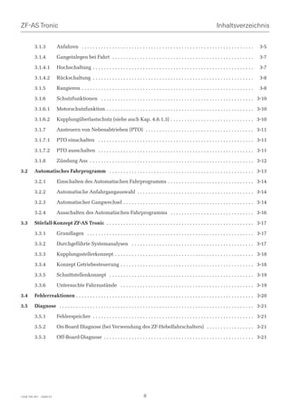 ZF-AS Tronic                                                                                                                         Inhaltsverzeichnis


         3.1.3           Anfahren . . . . . . . . . . . . . . . . . . . . . . . . . . . . . . . . . . . . . . . . . . . . . . . . . . . . . . . . . . . . . .    3-5

         3.1.4           Gangeinlegen bei Fahrt . . . . . . . . . . . . . . . . . . . . . . . . . . . . . . . . . . . . . . . . . . . . . . . . . . .            3-7

         3.1.4.1         Hochschaltung . . . . . . . . . . . . . . . . . . . . . . . . . . . . . . . . . . . . . . . . . . . . . . . . . . . . . . . . . .       3-7

         3.1.4.2         Rückschaltung . . . . . . . . . . . . . . . . . . . . . . . . . . . . . . . . . . . . . . . . . . . . . . . . . . . . . . . . . .       3-8

         3.1.5           Rangieren . . . . . . . . . . . . . . . . . . . . . . . . . . . . . . . . . . . . . . . . . . . . . . . . . . . . . . . . . . . . . .   3-8

         3.1.6           Schutzfunktionen . . . . . . . . . . . . . . . . . . . . . . . . . . . . . . . . . . . . . . . . . . . . . . . . . . . . . . . 3-10

         3.1.6.1         Motorschutzfunktion . . . . . . . . . . . . . . . . . . . . . . . . . . . . . . . . . . . . . . . . . . . . . . . . . . . . . 3-10

         3.1.6.2         Kupplungüberlastschutz (siehe auch Kap. 4.8.1.3) . . . . . . . . . . . . . . . . . . . . . . . . . . . . . . 3-10

         3.1.7           Ansteuern von Nebenabtrieben (PTO) . . . . . . . . . . . . . . . . . . . . . . . . . . . . . . . . . . . . . . . 3-11

         3.1.7.1         PTO einschalten . . . . . . . . . . . . . . . . . . . . . . . . . . . . . . . . . . . . . . . . . . . . . . . . . . . . . . . . 3-11

         3.1.7.2         PTO ausschalten . . . . . . . . . . . . . . . . . . . . . . . . . . . . . . . . . . . . . . . . . . . . . . . . . . . . . . . . 3-11

         3.1.8           Zündung Aus . . . . . . . . . . . . . . . . . . . . . . . . . . . . . . . . . . . . . . . . . . . . . . . . . . . . . . . . . . . 3-12

3.2      Automatisches Fahrprogramm . . . . . . . . . . . . . . . . . . . . . . . . . . . . . . . . . . . . . . . . . . . . . . . . . . . . 3-13

         3.2.1           Einschalten des Automatischen Fahrprogramms . . . . . . . . . . . . . . . . . . . . . . . . . . . . . . . 3-14

         3.2.2           Automatische Anfahrgangauswahl . . . . . . . . . . . . . . . . . . . . . . . . . . . . . . . . . . . . . . . . . . 3-14

         3.2.3           Automatischer Gangwechsel . . . . . . . . . . . . . . . . . . . . . . . . . . . . . . . . . . . . . . . . . . . . . . . 3-14

         3.2.4           Ausschalten des Automatischen Fahrprogramms . . . . . . . . . . . . . . . . . . . . . . . . . . . . . . 3-16

3.3      Störfall-Konzept ZF-AS Tronic . . . . . . . . . . . . . . . . . . . . . . . . . . . . . . . . . . . . . . . . . . . . . . . . . . . . . 3-17

         3.3.1           Grundlagen . . . . . . . . . . . . . . . . . . . . . . . . . . . . . . . . . . . . . . . . . . . . . . . . . . . . . . . . . . . . 3-17

         3.3.2           Durchgeführte Systemanalysen . . . . . . . . . . . . . . . . . . . . . . . . . . . . . . . . . . . . . . . . . . . . 3-17

         3.3.3           Kupplungsstellerkonzept . . . . . . . . . . . . . . . . . . . . . . . . . . . . . . . . . . . . . . . . . . . . . . . . . . 3-18

         3.3.4           Konzept Getriebesteuerung . . . . . . . . . . . . . . . . . . . . . . . . . . . . . . . . . . . . . . . . . . . . . . . . 3-18

         3.3.5           Schnittstellenkonzept . . . . . . . . . . . . . . . . . . . . . . . . . . . . . . . . . . . . . . . . . . . . . . . . . . . . 3-19

         3.3.6           Untersuchte Fahrzustände . . . . . . . . . . . . . . . . . . . . . . . . . . . . . . . . . . . . . . . . . . . . . . . . 3-19

3.4      Fehlerreaktionen . . . . . . . . . . . . . . . . . . . . . . . . . . . . . . . . . . . . . . . . . . . . . . . . . . . . . . . . . . . . . . . . 3-20

3.5      Diagnose . . . . . . . . . . . . . . . . . . . . . . . . . . . . . . . . . . . . . . . . . . . . . . . . . . . . . . . . . . . . . . . . . . . . . . 3-21

         3.5.1           Fehlerspeicher . . . . . . . . . . . . . . . . . . . . . . . . . . . . . . . . . . . . . . . . . . . . . . . . . . . . . . . . . . 3-21

         3.5.2           On-Board Diagnose (bei Verwendung des ZF-Hebelfahrschalters) . . . . . . . . . . . . . . . . . 3-21

         3.5.3           Off-Board-Diagnose . . . . . . . . . . . . . . . . . . . . . . . . . . . . . . . . . . . . . . . . . . . . . . . . . . . . . . 3-21




1328 765 001 - 2006-07                                                              8
 