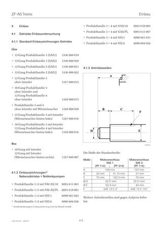 ZF-AS Tronic                                                                                                         Einbau


4        Einbau                                                          • Produktfamilie 3 + 4 mit NAS/10       6091 610 003

                                                                         • Produktfamilie 3 + 4 mit NAS/PL       6091 615 007
4.1      Getriebe-Einbauuntersuchung
                                                                         • Produktfamilie 3 + 4 mit NH/1         6090 601 031
4.1.1 Standard-Einbauzeichnungen Getriebe
                                                                         • Produktfamilie 3 + 4 mit NH/4         6090 604 024

Lkw

• 12-Gang Produktfamilie 1 (SAE1)                   1336 600 019

• 12-Gang Produktfamilie 1 (SAE2)                   1336 600 020

• 12-Gang Produktfamilie 2 (SAE1)                   1336 600 021         4.1.3 Antriebswellen
• 12-Gang Produktfamilie 2 (SAE2)                   1336 600 022

• 12-Gang Produktfamilie 3
                                                                                               )
  ohne Intarder                                     1327 600 015

• 16-Gang Produktfamilie 3
  ohne Intarder und
  12-Gang Produktfamilie 4
  ohne Intarder                                     1328 600 015

• Produktfamilie 3 und 4
  ohne Intarder mit Wärmetauscher                   1328 600 038                         *              +
                                                                                                                      .
• 12-Gang Produktfamilie 3 mit Intarder
  (Wärmetauscher hinten links)        1327 600 016

• 16-Gang Produktfamilie 3 mit Intarder
  12-Gang Produktfamilie 4 mit Intarder
  (Wärmetauscher hinten links)        1328 600 016                              ,                                    -

Bus                                                                                                                       019424

• 10-Gang mit Intarder
  12-Gang mit Intarder                                                   Die Maße der Standardwelle:
  (Wärmetauscher hinten rechts)                     1327 600 007
                                                                         Maße           Motoranschluss         Motoranschluss
                                                                                              SAE 1                SAE 2
                                                                                    [PF 1+2]        [PF 3+4]      [PF 1+2]
                                                                         A                  109 mm                107 mm
4.1.2 Einbauzeichnungen*                                                 B           32 mm         31,75 mm        27 mm
      Nebenabtriebe + Notlenkpumpen                                      C           75 mm         102,3 mm        75 mm
                                                                         ØD                 25 f7 mm             25 f7 mm
• Produktfamilie 1+2 mit NM AS/10                   6091 611 001         ØE                  50,3 mm               44 mm
• Produktfamilie 1+2 mit NM AS/PL                   6091 618 001         F                SAE 10 C 2“          SAE 10 C 13/4“

• Produktfamilie 1+2 mit NH/1                       6090 601 045
                                                                         Weitere Antriebswellen sind gegen Aufpreis liefer-
• Produktfamilie 1+2 mit NH/4                       6090 604 036         bar.
* stücklistenbezogene Einbauzeichnung wird bei Bedarf erstellt




1328 765 001 - 2006-07                                             4-5
 