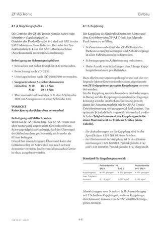 ZF-AS Tronic                                                                                                       Einbau


4.1.4 Kupplungsglocke                                       4.1.5 Kupplung

Die Getriebe der ZF-AS Tronic-Familie haben eine            Die Kupplung als Bindeglied zwischen Motor und
integrierte Kupplungsglocke.                                dem Getriebesystem ZF-AS Tronic hat folgende
Getriebe der Produktfamilie 1+2 sind mit SAE1- oder         Funktionen zu erfüllen:
SAE2-Motoranschluss lieferbar, Getriebe der Pro-
                                                            • In Zusammenarbeit mit der ZF-AS Tronic-Ge-
duktfamilien 3+4 nur mit SAE1-Motoranschluss
                                                              triebesteuerung Schaltungen und Anfahrvorgänge
(Anschlussmaße siehe Einbauzeichnung).
                                                              in allen Fahrsituationen sicherstellen.

Befestigung am Schwungradgehäuse                            • Schwingungen im Antriebsstrang reduzieren.
• Schrauben mit hoher Festigkeit (8.8) verwenden.           • Hohe Anzahl von Schaltungen durch lange Kupp-
• Berechnung nach VDI 2230.                                   lungslebensdauer gewährleisten.

• Unterlagscheiben nach ISO 7089/7090 verwenden.            Dazu dürfen nur torsionsgedämpfte und auf die vor-
• Vorgeschriebene Anziehdrehmomente                         liegende Motor-Getriebekombination abgestimmte
  einhalten M10     46 ± 5 Nm                               von ZF freigegebene gezogene Kupplungen verwen-
            M12     79 ± 8 Nm                               det werden.
                                                            An die Kupplung werden besondere Anforderungen
• Thermozusatzlast beachten (z.B. durch Schraube
                                                            in Bezug auf die Kupplungsmomentenübertragungs-
  10.9 mit Anzugsmoment einer Schraube 8.8).
                                                            kennung und die Ausrückkraftkennung gestellt,
                                                            damit die Zusammenarbeit mit der ZF-AS Tronic-
VORSICHT
                                                            Getriebesteuerung ordnungsgemäß funktioniert. Um
Keine Sperrzahn-Schrauben verwenden!
                                                            optimale Schaltabläufe zu gewährleisten darf zusätz-
                                                            lich das Trägheitsmoment der Kupplungsscheibe
Befestigung mit Stiftschrauben
                                                            einen Maximalwert nicht überschreiten (siehe
Wird das ZF-AS Tronic bzw. das ZF-AS Tronic mid
                                                            Tabelle).
über motorseitig angebrachte Gewindestifte am
Schwungradgehäuse befestigt, darf der Überstand
                                                            – die Anforderungen an die Kupplung sind in der
der Stiftschrauben getriebeseitig nicht mehr als
                                                              Spezifikation 1328 761 053 beschrieben.
62 mm betragen.
                                                            – der Einbauraum der Kupplung ist in den Einbau-
Grund: bei einem längeren Überstand kann der
                                                              zeichnungen 1328 600 019 (Produktfamilie 3+4)
Getriebesteller im Servicefall nur noch schwer
                                                              und 1336 600 006 (Produktfamilie 1+2) dargestellt.
demontiert werden. Im Extremfall muss das Getrie-
be dazu ausgebaut werden.

                                                            Standard für Kupplungsauswahl:

                                                                              Produktfamilie 1+2                Produktfamilie
                                                                              SAE1               SAE 2          3+4 SAE 1
                                                            Kupplungstyp      ø 430 gezogen     ø 395 gezogen   ø 430 gezogen
                                                            max. Trägheits-
                                                            moment            0,119 kgm2        0,082 kgm2      0,145 kgm2




                                                            Abweichungen vom Standard (z.B. Anwendungen
                                                            mit 2 Scheiben-Kupplungen, anderer Kupplungs-
                                                            durchmesser) müssen von der ZF schriftlich freige-
                                                            geben werden.




1328 765 001 - 2006-07                                4-6
 