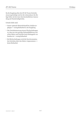 ZF-AS Tronic                                                Einbau


Da die Kupplung über die ZF-AS Tronic-Getriebe-
steuerung betätigt wird ist die Lebensdauer der Be-
läge höher als bei einer durchschnittlichen Anwen-
dung mit Handschaltgetriebe.

Gründe dafür sind:

• Immer optimale Motordrehzahl bei Anfahrvor-
  gängen = wenig Reibarbeit in der Kupplung

• Die Getriebesteuerung steuert Hochschaltungen
  so, dass nur eine geringe Drehzahldifferenz zwi-
  schen Motor und Getriebe beim Einkuppeln vor-
  handen ist = wenig Reibarbeit

• Bei Rückschaltungen wird die Synchronisation
  des Getriebes über den Motor vorgenommen =
  keine Reibarbeit




1328 765 001 - 2006-07                                4-7
 