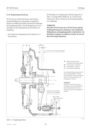 ZF-AS Tronic                                                                                                      Einbau


4.1.6 Kupplungsausrückung                                     ZF benötigt zur Auslegung der Druckstange die in
                                                              Abb. 4.1 dargestellten Maße (A, X, Y und Z) und
ZF-AS Tronic und ZF-AS Tronic mid werden                      Toleranzen. Diese werden in der Kundenspezifika-
standardmäßig mit Ausrücklager ausgeliefert.                  tion abgefragt.
Dadurch entfällt beim OEM am Band die Montage
des Kupplungsstellers. Der Schnappring am Aus-                VORSICHT
rücklager ist die Schnittstelle des Getriebes zur             Wird das ZF-AS Tronic bzw. ZF-AS Tronic mid bei
Kupplung.                                                     Gefahrguttransporten eingesetzt, sind zusätzliche
                                                              Maßnahmen am Kupplungssteller erforderlich. Um
– Der Einbau der Kupplung wird in Kapitel 4.7.5               detailierte Angaben zu erhalten wenden sie sich an
  beschrieben.                                                ihren ZF-Ansprechpartner.




                          A                   Y
                                                    X
                                                        ca. 34 mm max. Weg Ausrücklager




                                                                                           “A” Motoranschlussmaß
                                                                                               Gehäuse Schwungscheibe
                          Z                                                                “X” Ausrückung + Toleranz
                                                                                           “Y” Verschleiß + Toleranz
                                                                                           “Z” Einstellmaß Kupplung

                                                                                           Die zulässige Kupplungsausrück-
                                                                                           kraft beträgt 8000 N. Höhere
                                                                                           Ausrückkräfte müssen schriftlich
                                                                                           durch ZF Friedrichshafen AG
                                                                                           freigegeben werden.

                                                                                           HINWEIS
                                                                                           Hierbei muss die Druckwarn-
                                                                                           schwelle und der Auslösedruck
                                                                                           des Überströmventils an das
                                                                                           höhere Druckniveau angepasst
                                                              Länge der Druckstange        werden.
                                                              wird von ZF ausgelegt


                                                                        Max. Weg
                                                                        Kupplungssteller
                                                                         70




                                                                                                                       019500
Abb. 4.1 Kupplungseinbau

1328 765 001 - 2006-07                                  4-8
 