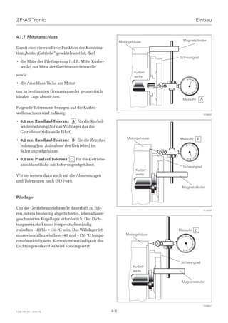 ZF-AS Tronic                                                                               Einbau


4.1.7 Motoranschluss
                                                            Motorgehäuse         Magnetständer

Damit eine einwandfreie Funktion der Kombina-
tion „Motor/Getriebe“ gewährleistet ist, darf
                                                                               Schwungrad
• die Mitte der Pilotlagerung (i.d.R. Mitte Kurbel-
  welle) zur Mitte der Getriebeantriebswelle
                                                                    Kurbel-
sowie                                                               welle
• die Anschlussfläche am Motor

nur in bestimmten Grenzen aus der geometrisch
idealen Lage abweichen.
                                                                                 Messuhr       A
Folgende Toleranzen bezogen auf die Kurbel-
wellenachsen sind zulässig:                                                                        016855


• 0,1 mm Rundlauf-Toleranz A für die Kurbel-
  wellenbohrung (für das Wälzlager das die
  Getriebeantriebswelle führt).
                                                                Motorgehäuse   Messuhr     B
• 0,2 mm Rundlauf-Toleranz B für die Zentrier-
  bohrung (zur Aufnahme des Getriebes) im
  Schwungradgehäuse.

• 0,1 mm Planlauf-Toleranz C für die Getriebe-
  anschlussfläche am Schwungradgehäuse.                                          Schwungrad
                                                                     Kurbel-
Wir verweisen dazu auch auf die Abmessungen                          welle
und Toleranzen nach ISO 7649.
                                                                                Magnetständer

Pilotlager

Um die Getriebeantriebswelle dauerhaft zu füh-                                                     016856
ren, ist ein beidseitig abgedichtetes, lebensdauer-
geschmiertes Kugellager erforderlich. Der Dich-
tungswerkstoff muss temperaturbeständig
zwischen –40 bis +150 °C sein. Das Wälzlagerfett                               Messuhr   C
muss ebenfalls zwischen –40 und +150 °C tempe-                 Motorgehäuse
raturbeständig sein. Korrosionsbeständigkeit des
Dichtungswerkstoffes wird vorausgesetzt.



                                                                                Schwungrad
                                                                   Kurbel-
                                                                   welle


                                                                                Magnetständer




                                                                                                   016857

1328 765 001 - 2005-05                                4-9
 