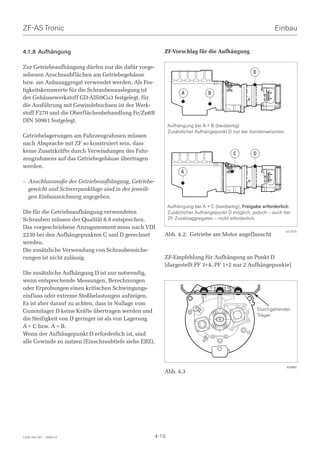 ZF-AS Tronic                                                                                                 Einbau


4.1.8 Aufhängung                                        ZF-Vorschlag für die Aufhängung

Zur Getriebeaufhängung dürfen nur die dafür vorge-
                                                                                                   D
sehenen Anschraubflächen am Getriebegehäuse
bzw. am Anbauaggregat verwendet werden. Als Fes-
tigkeitskennwerte für die Schraubenauslegung ist
                                                                  A           B
der Gehäusewerkstoff GD-AlSi9Cu3 festgelegt, für
die Ausführung mit Gewindebuchsen ist der Werk-
stoff F270 und die Oberflächenbehandlung Fe/Zn6B
DIN 50961 festgelegt.
                                                            Aufhängung bei A + B (beidseitig)
                                                            Zusätzlicher Aufhängepunkt D nur bei Sondervarianten.
Getriebelagerungen am Fahrzeugrahmen müssen
nach Absprache mit ZF so konstruiert sein, dass
keine Zusatzkräfte durch Verwindungen des Fahr-                                           C        D
zeugrahmens auf das Getriebegehäuse übertragen
werden.
                                                                  A
– Anschlussmaße der Getriebeaufhängung, Getriebe-
  gewicht und Schwerpunktlage sind in der jeweili-
  gen Einbauzeichnung angegeben.
                                                            Aufhängung bei A + C (beidseitig), Freigabe erforderlich.
Die für die Getriebeaufhängung verwendeten                  Zusätzlicher Aufhängepunkt D möglich, jedoch – auch bei
Schrauben müssen der Qualität 8.8 entsprechen.              ZF-Zusatzaggregaten – nicht erforderlich.
Das vorgeschriebene Anzugsmoment muss nach VDI
                                                                                                                    027475
2230 bei den Aufhängepunkten C und D gerechnet          Abb. 4.2: Getriebe am Motor angeflanscht
werden.
Die zusätzliche Verwendung von Schraubensiche-
rungen ist nicht zulässig.                              ZF-Empfehlung für Aufhängung an Punkt D
                                                        (dargestellt PF 3+4, PF 1+2 nur 2 Aufhängepunkte)
Die zusätzliche Aufhängung D ist nur notwendig,
wenn entsprechende Messungen, Berechnungen
oder Erprobungen einen kritischen Schwingungs-
einfluss oder extreme Stoßbelastungen aufzeigen.
Es ist aber darauf zu achten, dass in Nullage vom
Gummilager D keine Kräfte übertragen werden und                                                        Durchgehender
                                                                                                       Träger
die Steifigkeit von D geringer ist als von Lagerung
A + C bzw. A + B.
Wenn der Aufhängepunkt D erforderlich ist, sind
alle Gewinde zu nutzen (Einschraubtiefe siehe EBZ).



                                                                                                                    018902
                                                        Abb. 4.3




1328 765 001 - 2006-07                               4-10
 