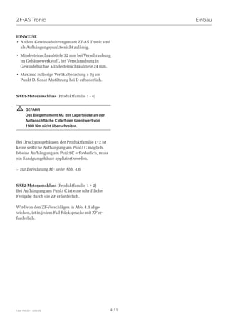 ZF-AS Tronic                                               Einbau


HINWEISE
• Andere Gewindebohrungen am ZF-AS Tronic sind
  als Aufhängungspunkte nicht zulässig.

• Mindesteinschraubtiefe 32 mm bei Verschraubung
  im Gehäusewerkstoff, bei Verschraubung in
  Gewindebuchse Mindesteinschraubtiefe 24 mm.

• Maximal zulässige Vertikalbelastung ± 3g am
  Punkt D. Sonst Abstützung bei D erforderlich.



SAE1-Motoranschluss (Produktfamilie 1 - 4)


  !     GEFAHR
        Das Biegemoment MC der Lagerböcke an der
        Anflanschfläche C darf den Grenzwert von
        1900 Nm nicht überschreiten.



Bei Druckgussgehäusen der Produktfamilie 1+2 ist
keine seitliche Aufhängung am Punkt C möglich.
Ist eine Aufhängung am Punkt C erforderlich, muss
ein Sandgussgehäuse appliziert werden.

– zur Berechnung MC siehe Abb. 4.6



SAE2-Motoranschluss (Produktfamilie 1 + 2)
Bei Aufhängung am Punkt C ist eine schriftliche
Freigabe durch die ZF erforderlich.

Wird von den ZF-Vorschlägen in Abb. 4.3 abge-
wichen, ist in jedem Fall Rücksprache mit ZF er-
forderlich.




1328 765 001 - 2005-05                              4-11
 