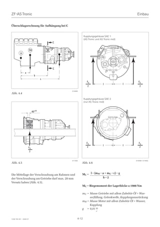 ZF-AS Tronic                                                                                 Einbau


Überschlagsrechnung für Aufhängung bei C


                                                        Kupplungsgehäuse SAE 1
                                                        (AS Tronic und AS Tronic mid)
                                      C

                         SM
           A




                                      C
                 a
                              b
                                  c
                                                           Fc                                  Fc
                                                                         I              I
                                                           2                                    2
                                           016999
Abb. 4.4

                                                        Kupplungsgehäuse SAE 2
                                                        (nur AS Tronic mid)



                          40±20




                                                          Fc                                   Fc
                                                                         l              l
                     Fc                                   2                                    2
                      2


                                           017000                                           016998 / 019462
Abb. 4.5                                            Abb. 4.6



Die Mittellage der Verschraubung am Rahmen und      MC = l • (mM • a + mG • c) • g
der Verschraubung am Getriebe darf max. 20 mm                      b•2
Versatz haben (Abb. 4.5).
                                                    MC = Biegemoment der Lagerböcke ≤ 1900 Nm

                                                    mG = Masse Getriebe mit allem Zubehör Öl + Was-
                                                         serfüllung, Gelenkwelle, Kupplungsausrückung
                                                    mM = Masse Motor mit allem Zubehör Öl + Wasser,
                                                         Kupplung
                                                    g = 9,81 m
                                                                   s2



1328 765 001 - 2006-07                           4-12
 
