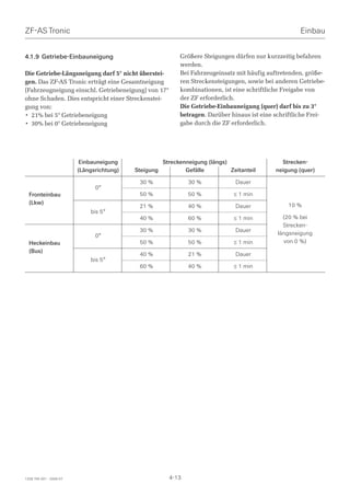 ZF-AS Tronic                                                                                           Einbau


4.1.9 Getriebe-Einbauneigung                                Größere Steigungen dürfen nur kurzzeitig befahren
                                                            werden.
Die Getriebe-Längsneigung darf 5° nicht überstei-           Bei Fahrzeugeinsatz mit häufig auftretenden, größe-
gen. Das ZF-AS Tronic erträgt eine Gesamtneigung            ren Streckensteigungen, sowie bei anderen Getriebe-
(Fahrzeugneigung einschl. Getriebeneigung) von 17°          kombinationen, ist eine schriftliche Freigabe von
ohne Schaden. Dies entspricht einer Streckenstei-           der ZF erforderlich.
gung von:                                                   Die Getriebe-Einbauneigung (quer) darf bis zu 3°
• 21% bei 5° Getriebeneigung                                betragen. Darüber hinaus ist eine schriftliche Frei-
• 30% bei 0° Getriebeneigung                                gabe durch die ZF erforderlich.




                          Einbauneigung               Streckenneigung (längs)                   Strecken-
                         (Längsrichtung)   Steigung           Gefälle         Zeitanteil      neigung (quer)

                                            30 %               30 %             Dauer
                               0°
  Fronteinbau                               50 %               50 %            ≤ 1 min
  (Lkw)                                                                                           10 %
                                            21 %               40 %             Dauer
                             bis 5°
                                            40 %               60 %            ≤ 1 min           (20 % bei
                                                                                                 Strecken-
                                            30 %               30 %             Dauer
                               0°                                                              längsneigung
  Heckeinbau                                50 %               50 %            ≤ 1 min           von 0 %)
  (Bus)
                                            40 %               21 %             Dauer
                             bis 5°
                                            60 %               40 %            ≤ 1 min




1328 765 001 - 2006-07                                  4-13
 
