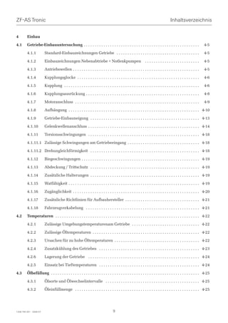 ZF-AS Tronic                                                                                                                        Inhaltsverzeichnis


4        Einbau

4.1      Getriebe-Einbauuntersuchung . . . . . . . . . . . . . . . . . . . . . . . . . . . . . . . . . . . . . . . . . . . . . . . . . . . . .                  4-5

         4.1.1           Standard-Einbauzeichnungen Getriebe . . . . . . . . . . . . . . . . . . . . . . . . . . . . . . . . . . . . . .                        4-5

         4.1.2           Einbauzeichnungen Nebenabtriebe + Notlenkpumpen                                       .........................                        4-5

         4.1.3           Antriebswellen . . . . . . . . . . . . . . . . . . . . . . . . . . . . . . . . . . . . . . . . . . . . . . . . . . . . . . . . . .     4-5

         4.1.4           Kupplungsglocke . . . . . . . . . . . . . . . . . . . . . . . . . . . . . . . . . . . . . . . . . . . . . . . . . . . . . . . .        4-6

         4.1.5           Kupplung . . . . . . . . . . . . . . . . . . . . . . . . . . . . . . . . . . . . . . . . . . . . . . . . . . . . . . . . . . . . . .   4-6

         4.1.6           Kupplungsausrückung . . . . . . . . . . . . . . . . . . . . . . . . . . . . . . . . . . . . . . . . . . . . . . . . . . . .            4-8

         4.1.7           Motoranschluss . . . . . . . . . . . . . . . . . . . . . . . . . . . . . . . . . . . . . . . . . . . . . . . . . . . . . . . . .       4-9

         4.1.8           Aufhängung . . . . . . . . . . . . . . . . . . . . . . . . . . . . . . . . . . . . . . . . . . . . . . . . . . . . . . . . . . . . 4-10

         4.1.9           Getriebe-Einbauneigung . . . . . . . . . . . . . . . . . . . . . . . . . . . . . . . . . . . . . . . . . . . . . . . . . . 4-13

         4.1.10          Gelenkwellenanschluss . . . . . . . . . . . . . . . . . . . . . . . . . . . . . . . . . . . . . . . . . . . . . . . . . . . 4-14

         4.1.11          Torsionsschwingungen . . . . . . . . . . . . . . . . . . . . . . . . . . . . . . . . . . . . . . . . . . . . . . . . . . . 4-18

         4.1.11.1 Zulässige Schwingungen am Getriebeeingang . . . . . . . . . . . . . . . . . . . . . . . . . . . . . . . . . 4-18

         4.1.11.2 Drehungleichförmigkeit . . . . . . . . . . . . . . . . . . . . . . . . . . . . . . . . . . . . . . . . . . . . . . . . . . 4-18

         4.1.12          Biegeschwingungen . . . . . . . . . . . . . . . . . . . . . . . . . . . . . . . . . . . . . . . . . . . . . . . . . . . . . . 4-19

         4.1.13          Abdeckung / Trittschutz . . . . . . . . . . . . . . . . . . . . . . . . . . . . . . . . . . . . . . . . . . . . . . . . . . 4-19

         4.1.14          Zusätzliche Halterungen . . . . . . . . . . . . . . . . . . . . . . . . . . . . . . . . . . . . . . . . . . . . . . . . . . 4-19

         4.1.15          Watfähigkeit . . . . . . . . . . . . . . . . . . . . . . . . . . . . . . . . . . . . . . . . . . . . . . . . . . . . . . . . . . . . 4-19

         4.1.16          Zugänglichkeit . . . . . . . . . . . . . . . . . . . . . . . . . . . . . . . . . . . . . . . . . . . . . . . . . . . . . . . . . . 4-20

         4.1.17          Zusätzliche Richtlinien für Aufbauhersteller . . . . . . . . . . . . . . . . . . . . . . . . . . . . . . . . . . 4-21

         4.1.18          Fahrzeugverkabelung . . . . . . . . . . . . . . . . . . . . . . . . . . . . . . . . . . . . . . . . . . . . . . . . . . . . 4-21

4.2      Temperaturen . . . . . . . . . . . . . . . . . . . . . . . . . . . . . . . . . . . . . . . . . . . . . . . . . . . . . . . . . . . . . . . . . . 4-22

         4.2.1           Zulässige Umgebungstemperaturenam Getriebe . . . . . . . . . . . . . . . . . . . . . . . . . . . . . . . 4-22

         4.2.2           Zulässige Öltemperaturen . . . . . . . . . . . . . . . . . . . . . . . . . . . . . . . . . . . . . . . . . . . . . . . . . 4-22

         4.2.3           Ursachen für zu hohe Öltemperaturen . . . . . . . . . . . . . . . . . . . . . . . . . . . . . . . . . . . . . . . 4-22

         4.2.4           Zusatzkühlung des Getriebes . . . . . . . . . . . . . . . . . . . . . . . . . . . . . . . . . . . . . . . . . . . . . . 4-23

         4.2.6           Lagerung der Getriebe . . . . . . . . . . . . . . . . . . . . . . . . . . . . . . . . . . . . . . . . . . . . . . . . . . . 4-24

         4.2.5           Einsatz bei Tieftemperaturen . . . . . . . . . . . . . . . . . . . . . . . . . . . . . . . . . . . . . . . . . . . . . . 4-24

4.3      Ölbefüllung . . . . . . . . . . . . . . . . . . . . . . . . . . . . . . . . . . . . . . . . . . . . . . . . . . . . . . . . . . . . . . . . . . . . 4-25

         4.3.1           Ölsorte und Ölwechselintervalle . . . . . . . . . . . . . . . . . . . . . . . . . . . . . . . . . . . . . . . . . . . 4-25

         4.3.2           Öleinfüllmenge . . . . . . . . . . . . . . . . . . . . . . . . . . . . . . . . . . . . . . . . . . . . . . . . . . . . . . . . . 4-25




1328 765 001 - 2006-07                                                             9
 