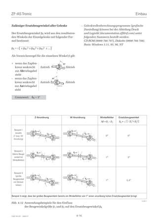 ZF-AS Tronic                                                                                                                               Einbau


Zulässiger Ersatzbeugewinkel aller Gelenke                                              – Gelenkwellenberechnungsprogramme (grafische
                                                                                          Darstellung) können bei der Abteilung Druck
Der Ersatzbeugewinkel βE wird aus den resultieren-                                        und Logistik (documentation.zff@zf.com) unter
den Winkeln der Einzelgelenke mit folgender For-                                          folgenden Nummern bestellt werden:
mel bestimmt:                                                                             CD-ROM (0000 766 707), Diskette (0000 766 708).
                                                                                          Basis: Windows 3.11, 95, 98, NT
βE =      ⎜ ± βR12 ± βR22 ± βR32 ± … ⎜

Als Vorzeichenregel für die einzelnen Winkel β gilt:

+ wenn das Zapfen-                                                  90°

  kreuz senkrecht                     Antrieb                         Abtrieb
  zur Abtriebsgabel
  steht
– wenn das Zapfen-                                    90°

  kreuz senkrecht                     Antrieb                         Abtrieb
  zur Antriebsgabel                                         S0010

  steht

    Grenzwert:           ßE  3°




                           Z-Anordnung                                    W-Anordnung                      Winkelfehler   Ersatzbeugewinkel
                                                                                                           ∆β = β1 – β2   βΕ =   ⎜ – β12 + β22 ⎜


   Beispiel 1                                                             ß1 =12°
                           ß1 =12°
    (exakte                                                                                    ß2 = 12°
                                            ß2 = 12°
  Z- bzw. W-                                                                                                   0°                 0°
  Anordung)




    Beispiel 2
                              ß1= 5°                                         ß1= 5°
 (kleine Beuge-
    winkel mit                                                                                                 1°                 3°
                                          ß2 = 4°                                           ß2 = 4°
  Winkelfehler)




   Beispiel 3
    (große                 ß1 = 15°                                       ß1 = 15°
  Beugewinkel                              ß2 = 14°                                             ß2 = 14°
                                                                                                               1°                5,4°
  mit Winkel-
    fehler)




Beispiel 3 zeigt, dass bei großen Beugewinkeln bereits ein Winkelfehler von 1° einen unzulässig hohen Ersatzbeugewinkel bringt

                                                                                                                                                   S 0011
Abb. 4.12 Anwendungsbeispiele für den Einfluss
          der Beugewinkelgröße β1 und β2 auf den Ersatzbeugewinkel βΕ


1328 765 001 - 2006-07                                                               4-16
 