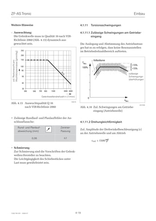 ZF-AS Tronic                                                                                                                                Einbau


Weitere Hinweise                                                                          4.1.11         Torsionsschwingungen

– Auswuchtung:                                                                            4.1.11.1 Zulässige Schwingungen am Getriebe-
  Die Gelenkwelle muss in Qualität 16 nach VDI-                                                    eingang
  Richtlinie 2060 (Abb. 4.15) dynamisch aus-
  gewuchtet sein.                                                                         Die Auslegung und Abstimmung des Antriebsstran-
                                                                                          ges hat so zu erfolgen, dass keine Resonanzstellen
                                250                                                       im Betriebsdrehzahlbereich auftreten.
  Wuchtkörpermasse [gmm/kg]




                                200

                                150                                                                       Vollastkurve
  zul. Restunwucht pro




                                                                                             TMot.
                                100
                                                                                                                                          +15%
                                                                                             100%                                         +15%
                                 80
                                                                                                                                        zulässige
                                                                      Q1




                                                                                                                                        zulässige
                                                                         6




                                 60                                                                                                     Schwingungs-
                                                                                                                                        Schwingungs-
                                                                                                                                        überhöhungen
                                                                                                                                        überhöhungen
                                 40

                                 30
                                      300   500    700   900   1500      3000 4000

                                                     Gelenkwellendrehzahl n (1/min)
                                                                                                     0
                                                                                                                                nMot.
                                                                                  S0018
Abb. 4.15 Auswuchtqualität Q 16
                                                                                                                                                 007099
          nach VDI-Richtlinie 2060                                                        Abb. 4.16 Zul. Schwingungen am Getriebe-
                                                                                                    eingang (Antriebswelle)

• Zulässige Rundlauf- und Planlauffehler der An-
  schlussflansche:                                                                        4.1.11.2 Drehungleichförmigkeit
                              Rund- und Planlauf-                     Zentrier-
                                                                                          Zul. Amplitude der Drehwinkelbeschleunigung (ε)
                              abweichung (mm)                         Passung
                                                                                          an der Antriebswelle und am Abtrieb
                                            0,06                         h7
                                                                                                         εzul. ≤ 1500 rad
                                                                                                                       s2


• Schmierung:
  Zur Schmierung sind die Vorschriften der Gelenk-
  wellen-Hersteller zu beachten.
  Die Leichtgängigkeit des Schiebestückes unter
  Last muss gewährleistet sein.




1328 765 001 - 2006-07                                                                4-18
 