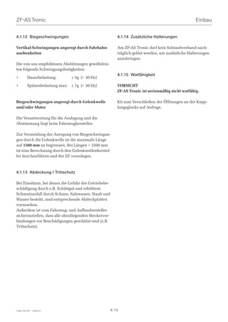 ZF-AS Tronic                                                                                        Einbau


4.1.12 Biegeschwingungen                                  4.1.14 Zusätzliche Halterungen

Vertikal-Schwingungen angeregt durch Fahrbahn-            Am ZF-AS Tronic darf kein Schraubverband nach-
unebenheiten                                              träglich gelöst werden, um zusätzliche Halterungen
                                                          anzubringen.
Die von uns empfohlenen Abstützungen gewährleis-
ten folgende Schwingungsfestigkeiten:
                                                          4.1.15 Watfähigkeit
•        Dauerbelastung:         ± 5g ( 30 Hz)

•        Spitzenbelastung max:   ± 7g ( 30 Hz)           VORSICHT
                                                          ZF-AS Tronic ist serienmäßig nicht watfähig.

Biegeschwingungen angeregt durch Gelenkwelle              Kit zum Verschließen der Öffnungen an der Kupp-
und/oder Motor                                            lungsglocke auf Anfrage.

Die Verantwortung für die Auslegung und die
Abstimmung liegt beim Fahrzeughersteller.

Zur Vermeidung der Anregung von Biegeschwingun-
gen durch die Gelenkwelle ist die maximale Länge
auf 1500 mm zu begrenzen. Bei Längen  1500 mm
ist eine Berechnung durch den Gelenkwellenherstel-
ler durchzuführen und der ZF vorzulegen.



4.1.13 Abdeckung / Trittschutz

Bei Einsätzen, bei denen die Gefahr der Getriebebe-
schädigung durch z.B. Schüttgut und erhöhtem
Schmutzanfall durch Schnee, Salzwasser, Staub und
Wasser besteht, sind entsprechende Abdeckplatten
vorzusehen.
Außerdem ist vom Fahrzeug- und Aufbauhersteller
sicherzustellen, dass alle obenliegenden Steckerver-
bindungen vor Beschädigungen geschützt sind (z.B.
Trittschutz).




1328 765 001 - 2006-07                                 4-19
 